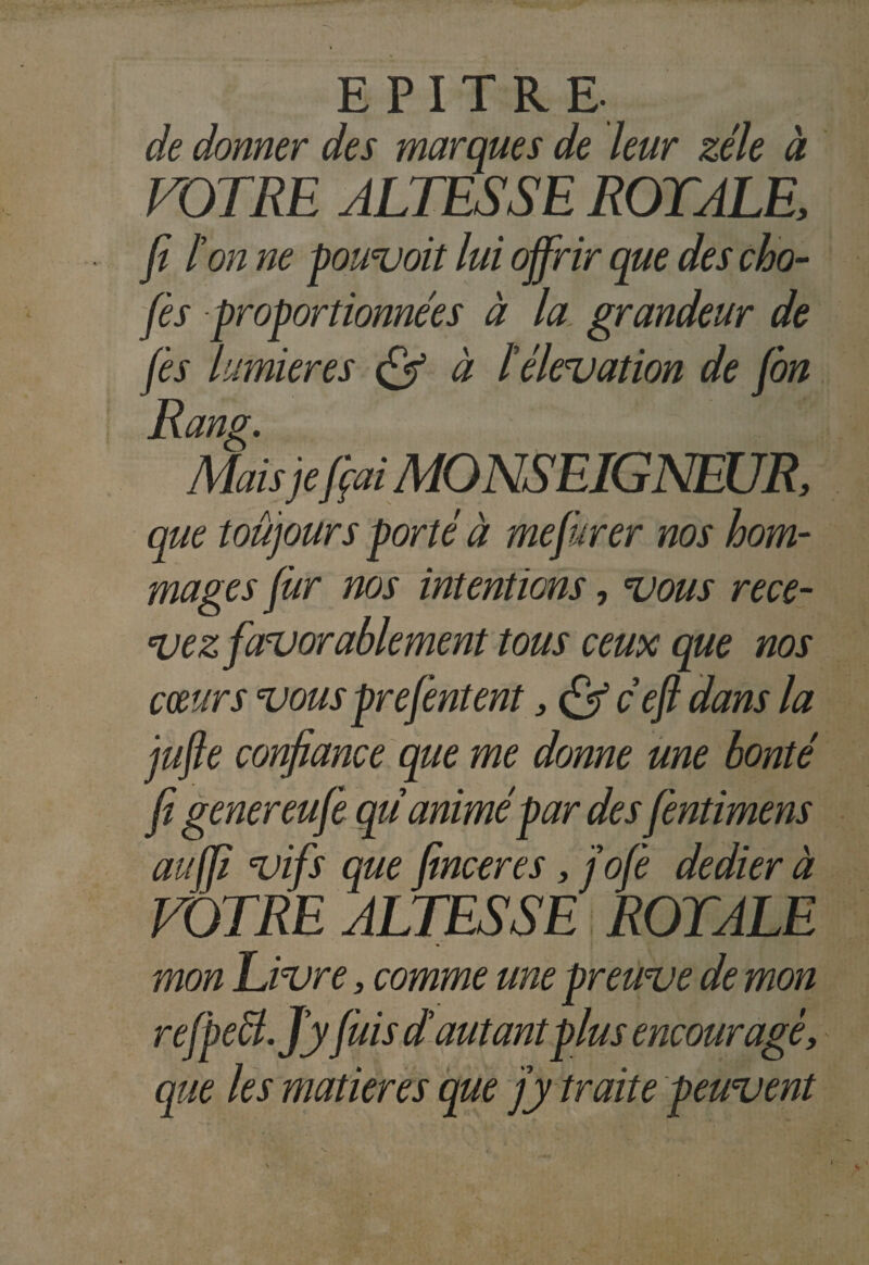 de donner des marques de leur zélé à VOTRE ALTESSE ROYALE, fi l'on ne pouvoit lui offrir que des cho- fis proportionnées à la grandeur de fis lumières à l'élévation de fin Rang. Mais je fiai MONSEIGNEUR, que toujours porté à me jurer nos hom¬ mages fitr nos intentions, vous rece¬ vez favorablement tous ceux que nos coeurs vous prefintent, ce fi dans la jufie confiance que me donne une bonté fi genereufe qu animé par desfintimens auffi vifs que finceres, j'ofi dedier à VOTRE ALTESSE TOTALE mon Livre, comme une preuve de mon refpect.J'yfuis d'autant plus encourage, que les matières que j'y traite peuvent
