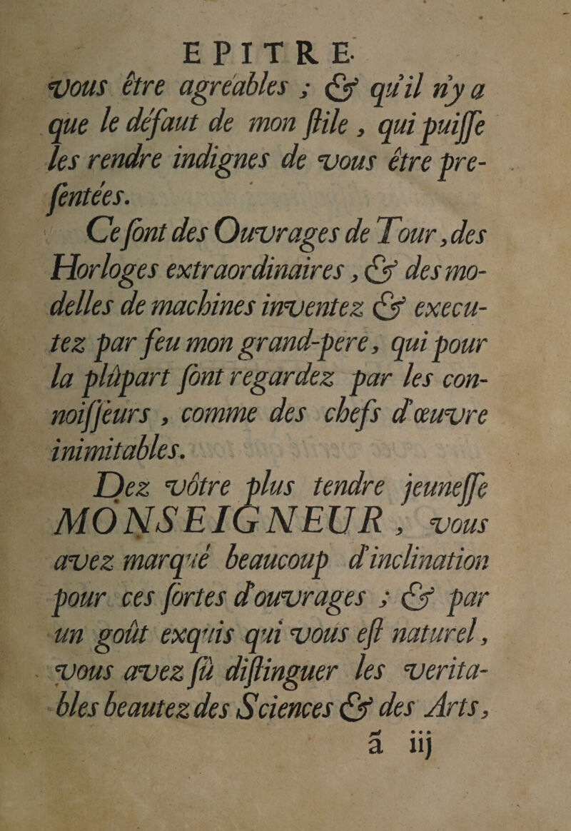 Vous être agréables ; <ÿ qüil riy a que le défaut de mon file, qui puijfe les rendre indignes de vous être pre- fentées. Cefont des Ouvrages de Tour, de s Horloges extraordinaires, Cf des mo¬ dèles de machines inventez & exécu¬ tez par feu mon grand-pere, qui pour la plûpart font regardez par les con- noiffeurs , comme des chefs d'œuvre inimitables. Dez vôtre plus tendre jeuneffe MONSEIGNEUR , vous avez marqué beaucoup d'inclination pour ces fortes douvrages ; & par un goût exquis qui vous efl naturel, vous avez fû diflinguer les vérita¬ bles beautezdes Sciences & des Arts,