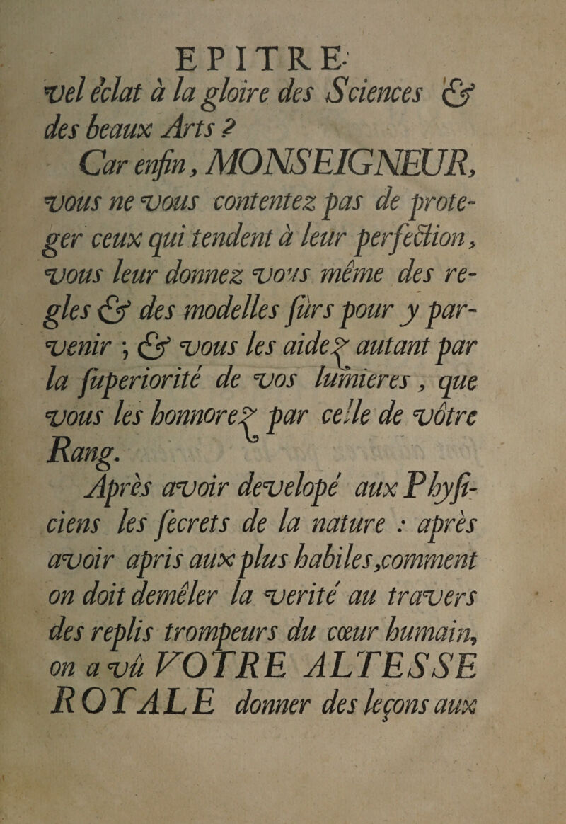 vel éclat à la gloire des Sciences & des beaux Arts ? Car enfin, MONSEIGNEUR, vous ne vous contentez pas de proté¬ ger ceux qui tendent à leur perfection, vous leur donnez vous même des ré¬ glés & des modelles fur s pour y par¬ venir \ Çf vous les aidef autant par la jùperiorité de vos lumières, que vous les honnoreZ par celle de vôtre Rang. Après avoir developé aux Phyfi- ciens les fecrets de la nature : après avoir apris aux plus habile s,comment on doit demêler la vérité au travers des replis trompeurs du cœur humain, on a vû VOTRE ALTESSE ROYALE donner des leçons aux