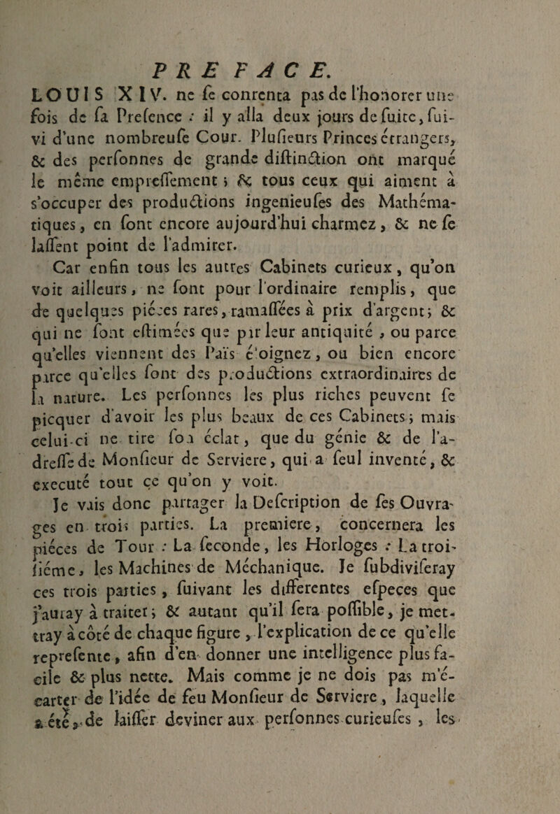 LOUIS X IV. ne fe conrcnta pas de ['honorer une fois de fa Prefence : il y alla deux jours de fuite, fui- vi d’une nombreufe Cour. Plufieurs Princes étrangers, & des perfonnes de grande diftinâion ont marqué le meme empiefiement ; 6c tous ceux qui aiment à s’occuper des productions ingenieufes des Mathéma¬ tiques, en font encore aujourd’hui charmez, 6c ne le îaffent point de l’admirer. Car enfin tous les autres Cabinets curieux, qu’on voit ailleurs, ne font pour l’ordinaire remplis, que de quelques pièces rares, ramaflfées à prix d'argent; 6c qui ne font eftimées que pu* leur antiquité , ou parce quelles viennent des Pais c'oignez, ou bien encore parce qu’elles font des productions extraordinaires de la nature. Les perfonnes les plus riches peuvent fe picquer d’avoir les plus beaux de ces Cabinets; mais celui-ci ne tire fou éclat, que du génie 6c de l'a- drelTsde Monfieur de Serviere, qui a feul inventé, 6c exécuté tout ce qu’on y voit. le vais donc partager la Defcription de fes Ouvra' ges en trois parties. La première, concernera les pièces de Tour : La» fécondé , les Horloges .* La troi¬ sième, les Machines de Méchanique. le fubdiviferay ces trois parties, fuivant les differentes efpeces que j’auray à traiter ; 6c autant qu’il fera poflible, je met- tray à côté de chaque figure , l’explication de ce qu’elle reprefentc , afin d’en donner une intelligence plus fa¬ cile 6c plus nette* Mais comme je ne dois pas m’é- cartcr de l’idée de feu Monfieur de Serviere, laquelle & éte? de Jailler deviner aux perfonnes curieufes , les