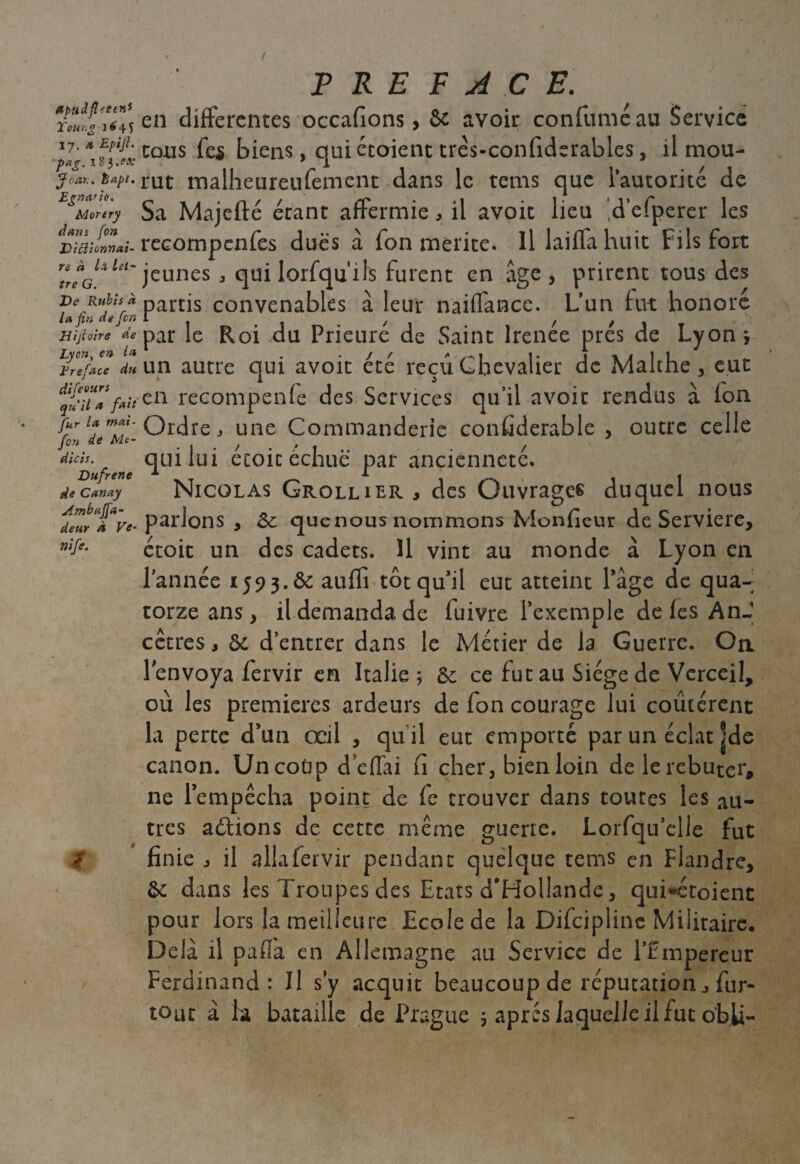 ApudfUetn* Tour*g J 6 4 S 17. m Epifi. pag, 1 b'3.PA- ÿoar., Èapi. Egna'ic. Morery dans fon Di cil onn ai¬ re à là let¬ tre G. De Rubis à la fin de [on Hijioire de Lyon, en la Ere face du difeours qu'il a fait Jur la mai- fon de Ah- dicis. Dufrene de Canay Ambajfa- deur À Ve- nife. PREFACE. en differentes occafions > & avoir confuméau Service tons fes biens, qui étoient très-confiderables, il mou¬ rut malheureufement dans le tems que l’autorité de Sa Majefté étant affermie, il avoit lieu ‘d’efperer les recompenfes dues à fon mérité. Il laiffa huit Fils fort jeunes , qui lorfquils furent en âge, prirent tous des partis convenables à leur naiffance. L’un fut honore par le Roi du Prieuré de Saint Irenée prés de Lyon y un autre qui avoit été reçu Chevalier de Malthe , eut en recompenfe des Services qu’il avoir rendus à fon Ordre, une Commanderie considérable , outre celle qui lui étoic échue par ancienneté. Nicolas Grollilr , des Ouvrages duquel nous parlons , Sc quenous nommons Monfieur de Serviere, étoit un des cadets. 11 vint au monde à Lyon en l’année x 59 3 .& aufii tôt qu’il eut atteint l’âge de qua¬ torze ans, il demanda de fuivre l’exemple de les AnJ cêtres, &: d’entrer dans le Métier de la Guerre. On l'envoya fervir en Italie ; & ce fut au Siège de Vcrceil, où les premières ardeurs de fon courage lui coûtèrent la perte d’un œil , qu il eut emporté par un éclat |de canon. Uncodp d éfiai fi cher, bien loin de le rebuter, ne l’empêcha point de fe trouver dans toutes les au¬ tres aélions de cette même guerre. Lorfqu’elle fut finie , il alla fervir pendant quelque tems en Flandre, &: dans les Troupes des Etats d'Hollande, qui*étoient pour lors la meilleure Ecole de la Difciplinc Militaire. Delà il pafla en Allemagne au Service de l’Empereur Ferdinand: Il s y acquit beaucoup de réputation fur- tout à ha bataille de Prague ; après laquelle il fut obii-
