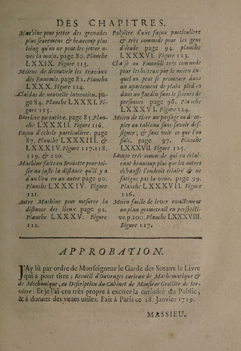DES CH MttcVmc pour jet ter des grenades plus feuremens & beaucoup plus loing qùon 71e peut les jet ter a- vec la main. page 8o. Planche LX XIX. Figure 113. Moi2ns de découvrir les travaux des Ennemis, page 8 1. Planche- L X X X. Figure 114. i jClaidas de nouvelle invention, pa¬ ge 8 4. Planche L X X X I. Fi¬ gure 11 5. Barrière portative, page 8 j.Plan¬ che L X X X11. Figure 11 Façon d'e'chele particulière, page 87. Planche LXXXIII. L X X X I V. Figure 117.118. I l<). & I 2.0* Machine faite en Broiiette pour toi- fer au jujle la diflance qnil y a d'un lieu en un autre page 90. Planche L X X X IV. Figure I 21. Autre Machine pour mefurer la difiance des lieu* page 92. Planche L X X X V. Figure 122. AP P KO \ P i T R E S. Fui pitre d'une façon particulière CT très commode pour les gens d'étude page 94. planche L X X X VI. Figure 1 2 3, Cka'fe ou Fauteuil très commode pour les boiteux par le rnoien du¬ quel on peut fc promener dans un apartement de plain pied Ai dans un Jardin fans le fecours de perfonnes page 9 6. Planche LXXXVL Figure 1 24. Mdien de tirer ttn paifage on de co- pier un tableau fans favoir def figner \ & fans voir ce que l'on fais, page 97. Planche LXXXVII. Figure 125. Lampe très comm de qui en e'elai- rant beaucoup plus que les autres échauffé l'e71 droit e'elaire ne fatigue pas la veüe. page 99. Planche L XXXV II. Figure 116. Mdien facile de lever exactement un plan geometrail en perfpecli- ve.p. 100. Planche LXXXVIII. Figure 127, AF 10 N. TA y lu par ordre de Monfeigneur le Garde des Sceaux le Livre J qui a pour titre > Recueil d'ouvrages curieux de Mathématique & de Me ch unique, ou Defcription du Cabinet de Monfieur Grollier de Scr- viere : Et je l’ai cru très propre à exciter la curio(i:é du Public , donner des veües utiles. Fait à Paris ce 28. janvier 17 19. MÀSSIEU.