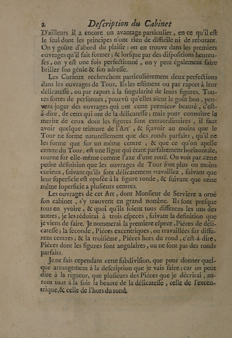 D’ailleurs il a encore un avantage particulier, en ce qu’il eft Je feul dont les principes n’ont rien de difficile ni de rebutant. On y goûte d’abord du plailir : on en trouve dans les premiers ouvrages qu’il fait former 5 6c lorfque par des difpofitions heureu¬ ses , on y efl une fois perfectionné , on y peut également faire briller fon génie 6c fon adreffie. Les Curieux recherchent particuliérement deux perfections dans les ouvrages de Tour. Ils les eftiment ou par raportà leur délicatefîe , ou par raport à la fingularité de leurs figures. Tou¬ tes fortes de perfonnes , pourvu quelles aient le goût bon , peu¬ vent juger des ouvrages qui ont cette première beauté , c’eft- a-dire, de ceux qui ont de la délicatelfe 5 mais pour connoître le mérité de ceux dont les figures font extraordinaires , il faut avoir quelque teinture de l’Airt* , 6c fçavoir au moins que le Tour ne forme naturellement que des ronds parfaits , qu’il 11c les forme que fur un même centre , 6c que ce qu’on apelle centre du Tour, eft une ligne qui étant parfaitement horizontale, tourne fur elle-même comme l’axe d’une roue. On voie parxette petite définition que les ouvrages de Tour font plus ou moins curieux, fuivantqu’ils font délicatement travaillez , fuivant que leur fuperficie efl opofée à la figure ronde, 6c fuivant que cette même fuperficie a plufieurs centres. Les ouvrages de cet Art, dont Moniteur de Serviere a orné fon cabinet , s’y trouvent en grand nombre* Ils font prefque tous en y voire , 6c quoi qu’ils foient tous difïèrens les uns des autres, je les réduirai à trois efpeces , fuivant la définition que je viens de faire. Je nommerai la première efpecc, Pièces de déii- cateffe 5 la fécondé, Pièces excentriques, ou travaillées fur difïè¬ rens centres 5 6c la troifiéme, Pièces hors du rond , c’eft-à-dirc, Pièces dont les figures font angulaires, ou ne font pas des ronds parfaits. Je ne fais cependant cette fubdivifion, que pour donner quel¬ que arrangement à la defcription que je vais faire 5 car on peut dire à la rigueur, que plufieurs des Pièces que je décrirai, au¬ ront tout à la fois la beauté de la délicatçffe > celle de lexcen- mque,ôc celle de l’horsdurond,