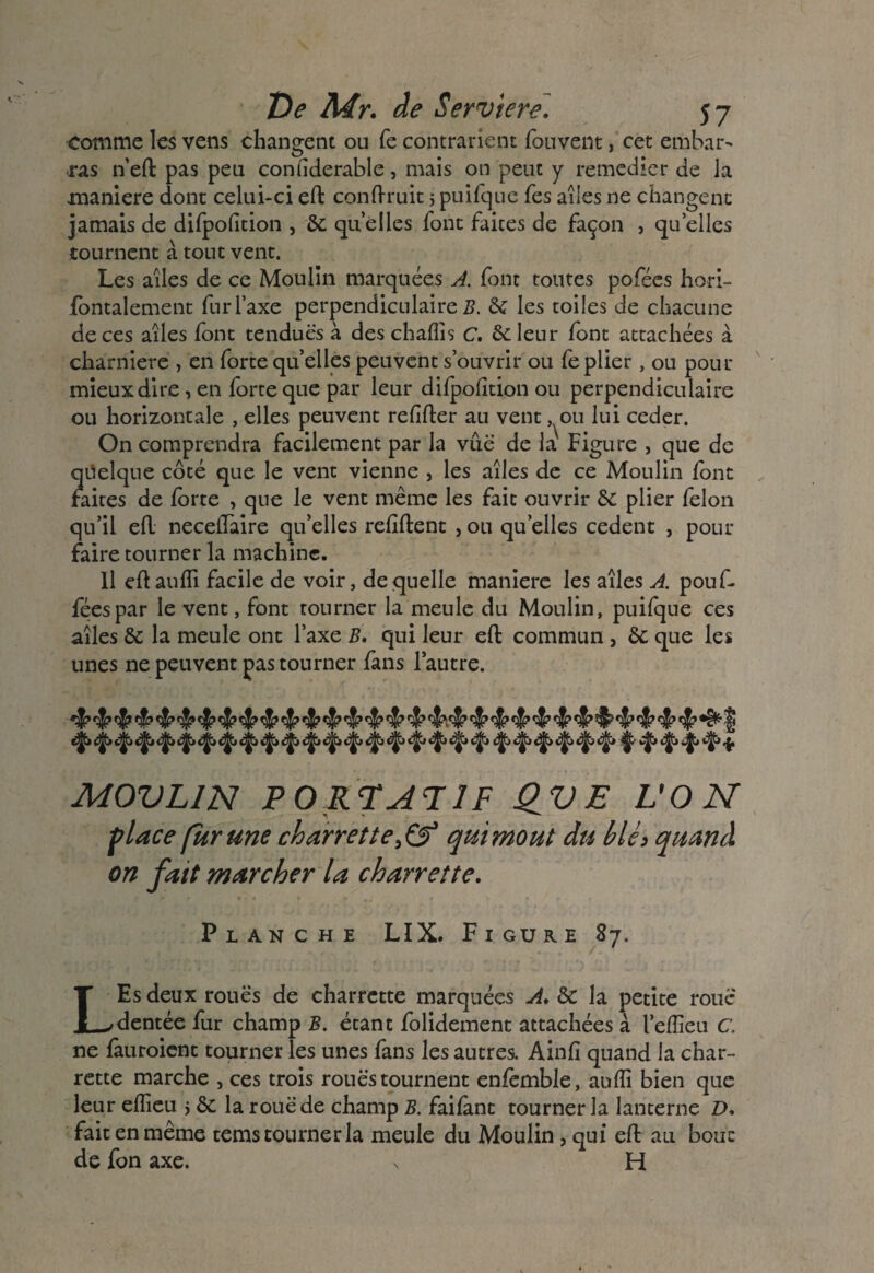 comme les vens changent ou fe contrarient fouvent, cet embai> •ras n’eft pas peu confiderable, mais on peut y remédier de la maniéré dont celui-ci eft conftruit j puifque Tes ailes ne changent jamais de difpofition , 6c quelles font faites de façon , quelles tournent à tout vent. Les ailes de ce Moulin marquées A. font toutes pofées hori- lontalement fur Taxe perpendiculaire Z?. 6c les toiles de chacune de ces ailes font tendues à des chafis c. 6c leur font attachées à charnière , en forte quelles peuvent s’ouvrir ou fe plier, ou pour mieux dire, en forte que par leur difpofition ou perpendiculaire ou horizontale , elles peuvent refiler au vent, ou lui ceder. On comprendra facilement par la vue de la' Figure , que de quelque côté que le vent vienne } les ailes de ce Moulin font faites de forte , que le vent même les fait ouvrir 6c plier félon qu’il efL necelfaire qu’elles refilent , ou quelles cedenc , pour faire tourner la machine. Il ellaulfi facile de voir, de quelle maniéré les ailes A. pouf- féespar le vent, font tourner la meule du Moulin, puifque ces ailes 6c la meule ont l’axe B. qui leur efb commun , 6c que les unes ne peuvent pas tourner fans l’autre. ^ ^ ^ ^ ^ ^ ^ ^ ^ ^ ^ ^ ^ $» cj. èfc <j> <g> ^ «f, cfc éfc c|, *$> <|» «ÿ, «|> «J> «|> «§> \ «l» <$. <f> * MOVL1N PORTATIF QV E VON flace fur une charrette}& qui moût du blè> quand on fait marcher la charrette. Planche LIX. Figure 87. LEs deux roues de charrette marquées A. 6c la petite roue dentée fur champ B. étant folidement attachées à l’effeu C. ne làuroient tourner les unes fans les autres. Ainfi quand la char¬ rette marche , ces trois roues tournent enfemble, anfli bien que leur eflieu * 6c la roue de champ B. faifànt tourner la lanterne D. fait en même tems tourner la meule du Moulin, qui eft au bouc de fon axe. s H