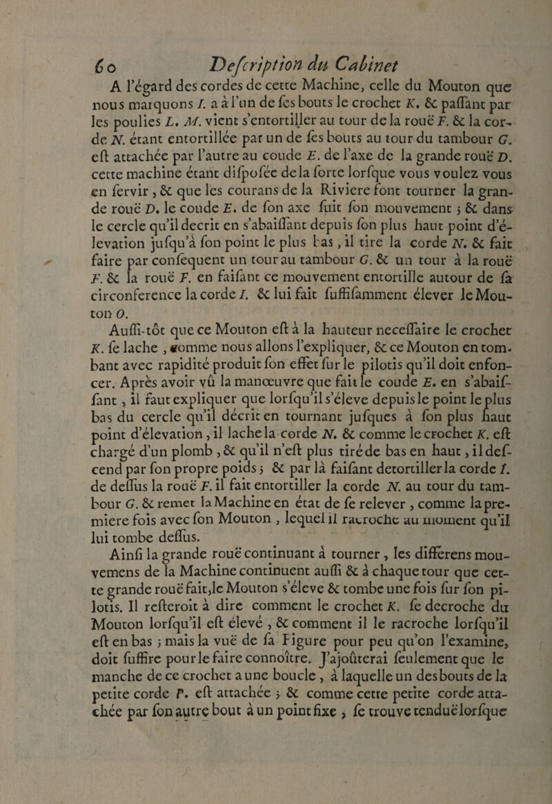( o Defcription du Cabinet A l’égard des cordes de cette Machine, celle du Mouton que nous marquons /. a à l’un de les bouts le crochet K, 6c paffant par les poulies L. M. vient s’entortiller au tour de la roue F. 6c la cor¬ de N. étant entortillée par un de fes bouts au tour du tambour G. eft attachée par l’autre au coude E. de l’axe de la grande roue D. cette machine étant difpofée delà forte lorfque vous voulez vous en fervir , 6c que les courans de la Riviere font tourner la gran¬ de roue D. le coude E. de fon axe fuit fon mouvement 5 6c dans le cercle qu’il décrit en s’abaiffant depuis Ion plus haut point d’é- levation jufqu a fon point le plus L as, il tire la corde N. 6c fait faire par confêquent un tour au tambour G. 6c un tour à la roue E. 6c la roue F. en faifant ce mouvement entortille autour de fâ circonférence la corde/. 6c lui fait fufîifamment élever le Mou¬ ton O. Aufli-tôt que ce Mouton eft à la hauteur neceffaire le crochet K. fe lâche , «omme nous allons l’expliquer, 6c ce Mouton en tom¬ bant avec rapidité produit fon effet fur le pilotis qu’il doit enfon¬ cer. Après avoir vû la manœuvre que fait le coude E. en s’abaif- fant, il faut expliquer que lorfqu’il s’élève depuis le point le plus bas du cercle qu’il décrit en tournant jufques à fon plus haut point d’élévation , il lâche la corde N, 6c comme le crochet K. eft chargé d’un plomb ,6c qu’il n’eft plus tiréde bas en haut , ildef- cend par fon propre poids 5 6c par là failànt detortillerla corde /. de deffus la roue F. il fait entortiller la corde N. au tour du tam¬ bour G. 6c remet la Machine en état de fe relever , comme la pre¬ mière fois avec fon Mouton , lequel il racroche au moment qu’il lui tombe defîlis. Ainfi la grande roue continuant à tourner, les différens mou- vemens de la Machine continuent aufîi 6c à chaque tour que cet¬ te grande roue fait,le Mouton s’élève 6c tombe une fois fur fon pi¬ lotis. Il refteroit à dire comment le crochet K. fe décroché du Mouton lorfqu’il eft élevé , 6c comment il le racroche lorfqu’il eft en bas 5 mais la vue de fa Figure pour peu qu’on l’examine, doit fuffire pourle faire connoître. J’ajouterai feulement que le manche de ce crochet a une boucle , à laquelle un desbouts de la petite corde P. eft attachée > 6c comme cette petite corde atta¬ chée par fon autre bout à un point fixe > fe trouve tendue lorfque