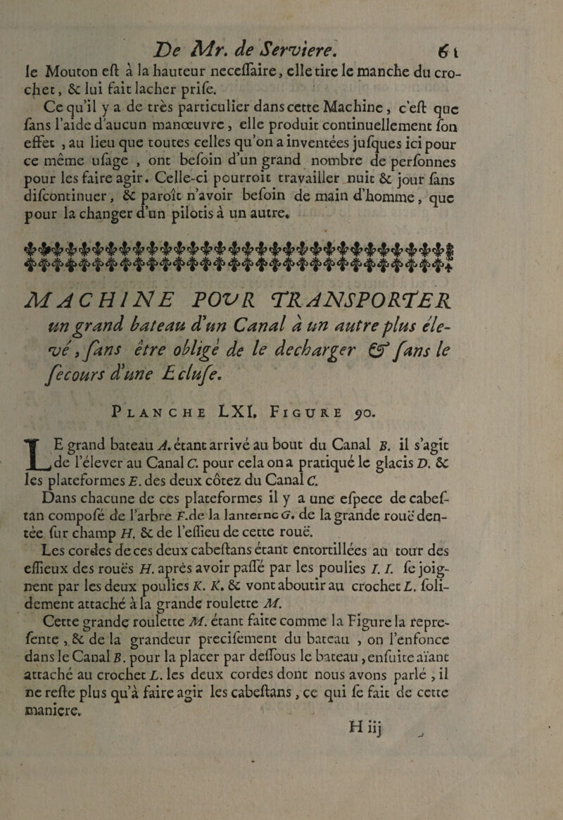 le Mouton efl à la hauteur necefTaire, elle tire le manche du cro¬ chet , 6c lui fait lâcher prife. Ce qu’il y a de très particulier dans cette Machine , c’efl que fans l’aide d’aucun manœuvre, elle produit continuellement fon effet , au lieu que toutes celles qu’on a inventées jufques ici pour ce même ufage , ont befoin d’un grand nombre de perfonnes pour les faire agir. Celle-ci pourroit travailler nuit 6c jour fans discontinuer, 6c paroît n’avoir befoin de main d’homme, que pour la changer d’un pilotis à un autre. ^ ^ ^ ^ ^ ^ ^ ^ ^ ^ ^ ^ ^ ^ ^ 4 ^ 4*‘t* ^ ^ ? MACHINE POVR TRANSPORTER un grand bateau d'un Canal a un autre plus éle¬ vé , fans être oblige de le décharger & fans le fecours d'une E clufe. Planche LXI, Figure 5>o. LE grand bateau A. étant arrivé au bout du Canal s. il s’agit de l’élever au Canal C. pour cela on a pratiqué le glacis D. 6c les plateformes E. des deux cotez du Canal C. Dans chacune de ces plateformes il y a une efpece de cabef- tan compofé de l’arbre F.de la lanterne G. de la grande roue den¬ tée fur champ H. 6c de l’eflieu de cette roue. Les cordes de ces deux cabcftans étant entortillées an tour des efïieux des roues H. après avoir paffé par les poulies /. /. fe joig¬ nent par les deux poulies K. K. 6c vont aboutir au crocheté, foli- dement attaché à la grande roulette M. Cette grande roulette M. étant faite comme la Figure la repre- fente , 6c de la grandeur precifement du bateau , on l’enfonce dans le Canal B. pour la placer par deflous le bateau ,enfuiceaïant attaché au crochet L. les deux cordes dont nous avons parlé , il ne refie plus qu’a faire agir les cabeflans, ce qui fe fait de cette manière. H üj ,