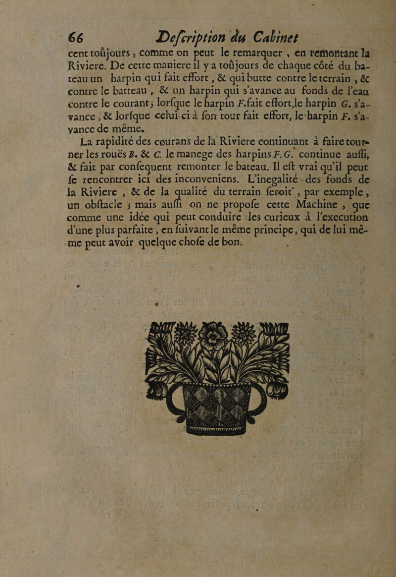 66 Defcription du Cah inet cent toujours, comme on peut le remarquer , en remontant la Rivière. De cette maniéré il y a toujours de chaque côté du ba¬ teau un harpin qui fait effort, & qui butte contre le terrain , ôc contre le batteau , un harpin qui s’avance au fonds de l’eau contre le courant 5 lorfque le harpin Kfait efïort,le harpin G. s’a¬ vance , &: lorfque celui-ci à fon tour fait effort, le harpin F. s’a- yance de même* La rapidité des courans de la Riviere continuant à faire tour*- ner les roues B. &: c le manege des harpins F. G. continue aufîi, 2>c fait par confequent remonter le bateau. Il effc vrai qu’il peut ic rencontrer ici des inconveniens. L’inégalité-des fonds de la Riviere , ôc de la qualité du terrain fèroit*, par exemple, un obflacle 5 mais auffi on ne propofe cette Machine , que comme une idée qui peut conduire les curieux à l’execution d’une plus parfaite, en fuivantle même principe, qui de lui mê¬ me peut avoir quelque chofe de bon.