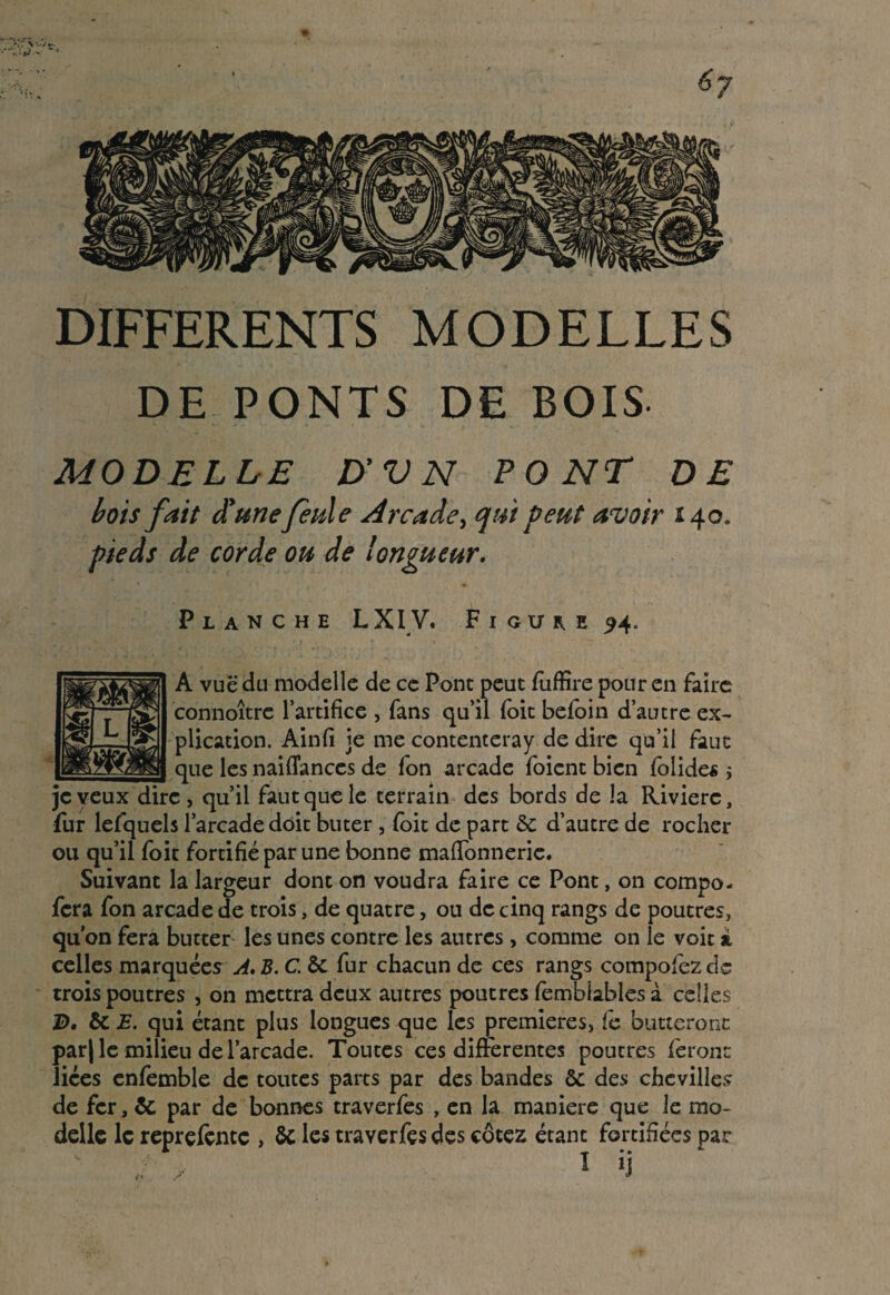 •W - - 6j DIFFERENTS MODELLES DE PONTS DE BOIS MODELLE D’VN PONT DE bois fait d'une feule Arcade, qui peut avoir 140. pieds de corde ou de longueur. Planche LXIV. Figuu ^4° A vue du modelle de ce Pont peut fuffire pour en faire connoître l’artifice , fans qu’il (oit beloin d’autre ex¬ plication. Ainfi je me contenteray de dire qu’il faut que les naiflanccs de fon arcade foient bien folides s je veux dire, qu’il faut que le terrain des bords de la Rivière, fur lefquels l’arcade doit buter , (oit de part & d’autre de rocher ou qu’il foit fortifié par une bonne maflonnerie. Suivant la largeur dont on voudra faire ce Pont, on compo- fera fon arcade de trois, de quatre, ou de cinq rangs de poutres, qu’on fera butter les unes contre les autres, comme on le voit i celles marquées A. B. C. ôc fur chacun de ces rangs compofez de trois poutres , on mettra deux autres poutres femblables à celles B, 5c E. qui étant plus longues que les premières, te butteront par| le milieu de l’arcade. Toutes ces differentes poutres feront liées cnfèmble de toutes parts par des bandes & des chevilles de fer, 8c par de bonnes traverfes , en la maniéré que le mo¬ delle le reprçfçnte , 8c les traverfes des cotez étant fortifiées par J > 1 ‘J