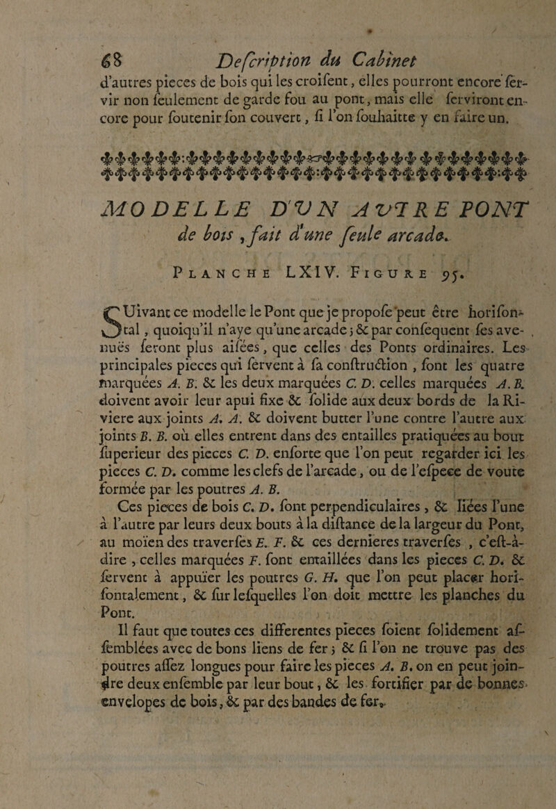 d’autres pièces de bois qui les croifent, elles pourront encore fèr- vir non feulement de garde fou au pont, mais elle fcrvironten¬ core pour loutenir fon couvert, fi l’on fouhaitte y en faire un. ^ «$* ^ ^ ^ *§■> ^ ^ ^ ^ ^ MODELLE DV N AVI RE PONT de bots rfait aune feule arcade* Planche LXIV. Figure <>j. Suivant ce modelle le Pont que je propofe’peut être horifom tal, quoiqu’il n’aye qu’une arcade 56e par confequent fesave- , nues feront plus aifées, que celles des Ponts ordinaires. Les principales pièces qui fervent à fa conftru&ion , font les quatre marquées A. B: de les deux marquées C. D. celles marquées A. B. doivent avoir leur apui fixe &: folide aux deux bords de la Ri¬ vière aux joints A, A. de doivent butter l’une contre l’autre aux joints B. B. où elles entrent dans des entailles pratiquées au bout fuperieur des pièces C. D. enforte que l’on peut regarder ici les pièces c. T), comme les clefs de l’arcade, ou de l’elpeee de voûte formée par les poutres A. B. Ces pièces de bois C. D. font perpendiculaires, &: liées l’une à l’autre par leurs deux bouts à la diftance de la largeur du Pont, au moïen des traverfes E. F. de ces dernieres traverfes , c’eft-à- dire , celles marquées F. font entaillées dans les pièces C. D. de fervent à appuïer les poutres G. H. que l’on peut placer hori- fbntalement, de fur lefquelles l’on doit mettre les planches du Pont. Il faut que toutes ces differentes pièces foient foîidement af* femblées avec de bons liens de fer 5 de fi l’on ne trouve pas des poutres allez longues pour faire les pièces A. B. on en peut join¬ dre deux enfemble par leur bout, de les fortifier par de bonnes ©nvelopes de bois, de par des bandes de fer*.