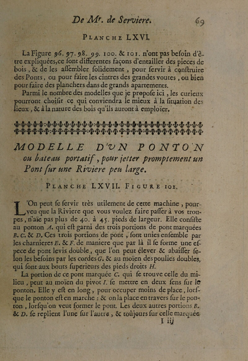 De Adr. de Serviere. Planche LXVI, La Figure ^6. $7.98. 99. 100. 5c 101. n ont pas befoin de- tre expliquées,ce font differentes façons d’entailler des pièces de bois, 6c de les affembler folidement , pour fervir à conftruire des Ponts, ou pour faire les cintres des grandes voûtes, ou bien pour faire des planchers dans de grands apartements. Parmi le nombre des modelles que je propofé ici, les curieux pourront çhoifir cç qui conviendra le mieux à la fixation des lieux , 6c à la nature des bois qu’ils auront à emploïer. MODELEE D'VN PONTON ou bateau portatif, pour jet ter promptement un Pont fur une Riviere peu large. Planche LXVII. Figure 102. L’On peut fe fervir très utilement de cette machine , pour- veu que la Riviere que vous voulez faire paffer à vos trou* pes, rfaïe pas plus de 40. à 45. pieds de largeur. Elle confifte au ponton A. qui eft garni des trois portions de pont marquées B* c, 5c D» Ces trois portions de pont , font unies enfèmble par les charnières E. 6c F. de maniéré que par là il le forme une et pece de pont levis double, que l’on peut élever 6c abaiffer fé¬ lon les befoins par les cordes G. 6c au moïen des poulies doubles, qui font aux bouts fuperieurs des pieds droits H. La portion de ce pont marquée C. qui fe trouve celle du mi¬ lieu , peut au moïen du pivot I. fe mettre en deux fens fur h ponton. Elle y eft en long, pour occuper moins déplacé, lorf- que le ponton eft en marche : 6c on la place en travers fur le pon¬ ton , lorfqu’on veut former le pont. Les deux autres portions B» 6c D. fe replient l’une fur l’autre , 6c toûjours fur celle marquée