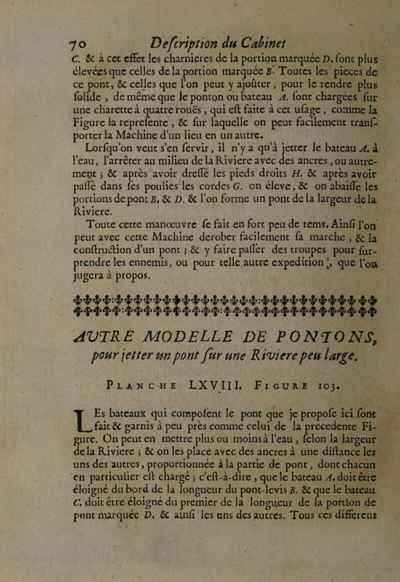 7© Defcription du Cabinet C. 6c à cet effet les charnières de la portion marquée D. font plus élevées que celles de la portion marquée B~ Toutes les pièces de ce pont, 6c celles que Ton peut y ajouter, pour le rendre plus folide , de même que le ponton ou bateau A. font chargées fur une charctte à quatre roues, qui eft faite à cet ufage, comme la Figure ia reprefente , 6c fur laquelle on peut facilement trank porter la Machine d’un lieu en un autre. Lorfqu’on veut s’en fervir, il n’y a qu’à jetter le bateau A. à l’eau, l’arrêter au milieu de la Riviere avec des ancres, ou autre¬ ment 5 6c après avoir drelfé les pieds droits H. 6c après avoir pâlie dans fes poulies les cordes G. on éleve, ôc on abaiflè les portions de pont B. 6c D. 6c l’on forme un pont de la largeur delà Riviere. Toute cette manœuvre fe fait en fort peu de tems. Ainfî l’on peut avec cette Machine dérober facilement fa marche , & la conftru&ion d’un pont $ 6c y faire palfer des troupes pour far- prendre les ennemis, ou pour telle autre expédition ', que l’on jugera à propos. AUTRE MO D ELLE DE PONTONS, pour jetter un pont fur une Riviere peu largeé Planche LXVIII. Figure 103. LEs bateaux qui compofent le pont que je propofe ici font fait 6c garnis à peu près comme celui de la precedente Fi¬ gure. On peut en mettre plus ou moins à l’eau , félon la largeur de la Riviere 5 6c on les place avec des ancres à une diftance les uns des autres, proportionnée à la partie de pont, dont chacun en particulier eft chargé 5 c’eft-à-dire , que le bateau A. doit être éloigné du bord de la longueur du pont-levis B. 6c que le bateau C. doit être éloigné du premier de la longueur de la portion de pont marquée P. 6c ainfi les uns des autres. Tous ces differens