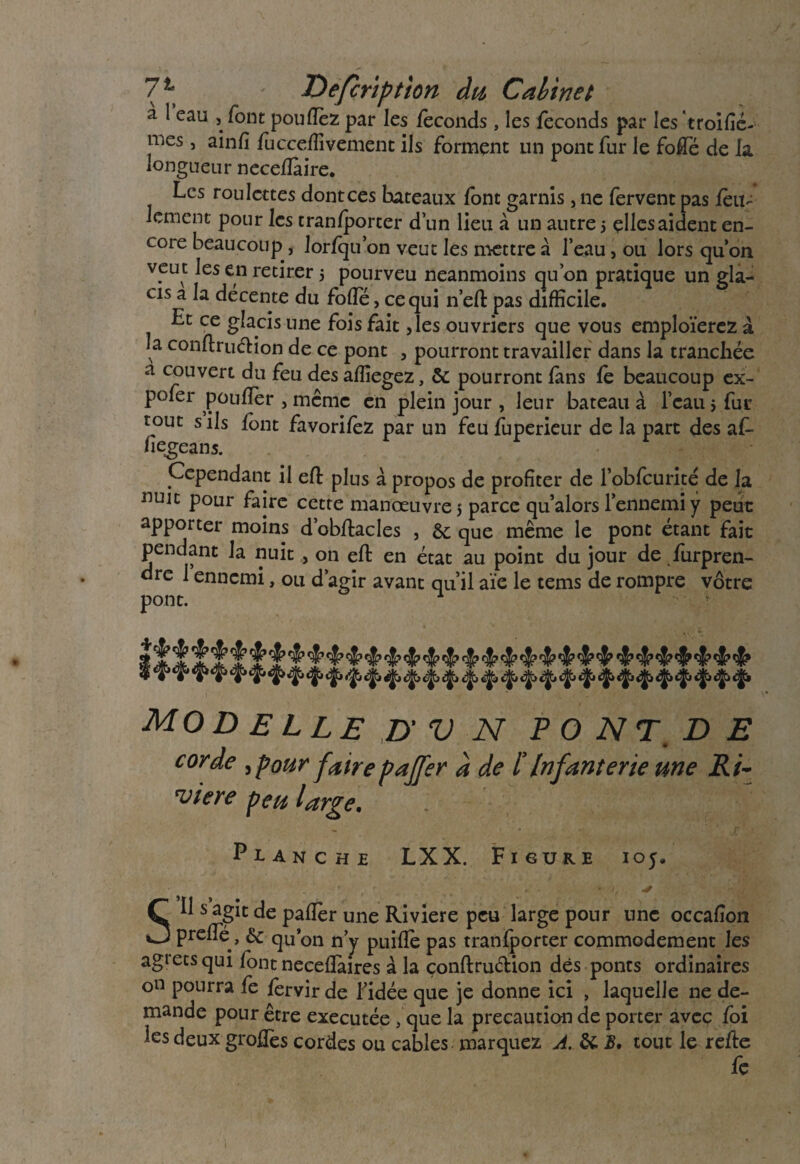 a l eau , font poufléz par les féconds , les féconds par les troifié- mes, ainfi fùcceffivcment ils forment un pont fur le folle de la. longueur neceflàire. Les roulettes dont ces bateaux font garnis, ne fervent pas féu- Jement pour les tranfporter d’un lieu à un autre j elles aident en¬ core beaucoup , lorfqu’on veut les mettre à l’eau, ou lors qu’on veut les en retirer 5 pourveu neanmoins qu’on pratique un gla¬ cis a la décente du folle, ce qui n’eft pas difficile. Et ce glacis une fois fait ,les ouvriers que vous emploierez à la conftruéHon de ce pont , pourront travailler dans la tranchée à couvert du feu des affiegez, 5c pourront fans le beaucoup ex- pofer pouflér , même en plein jour , leur bateau à l’eau 5 fur tout s ils font favoriféz par un feufuperieur de la part des af- hegeans. Cependant il eft plus à propos de profiter de l’obfcurité de la nuit pour faire cette manœuvre $ parce qu’alors l’ennemi y peut apporter moins d’obftacles , 5c que même le pont étant fait pendant la nuit , on eft en état au point du jour de furpren- dre 1 ennemi, ou d’agir avant qu’il aie le tems de rompre vôtre pont. MOD ELLE D' V N P O NT, D E corde ,pottr faire pafer à de ïInfanterie une Ri- viere peu large. Planche LXX. Figure 105. • \ • . * SU s agit de pallér une Riviere peu large pour une occalîon preflé:, 5c qu’on n’y puiflè pas tranfporter commodément les agietsqui font necellàires à la çonftruétion dès ponts ordinaires on pourra fe fervir de l’idée que je donne ici , laquelle ne de¬ mande pour être executée ,que la précaution de porter avec foi les deux groffes cordes ou cables marquez A. & B, tout le refte