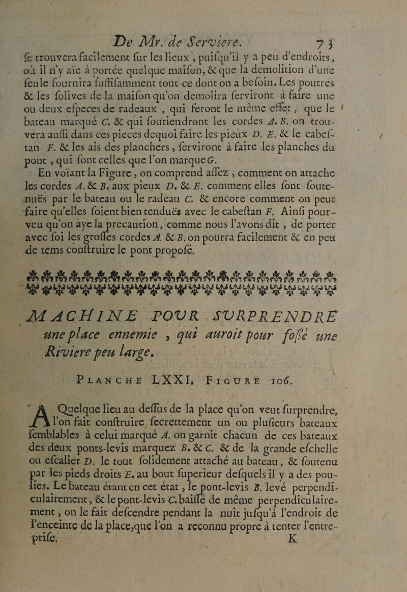 De Mr. de Serviere. 7 3 fe trouvera facilement fur les lieux , puifqu’ii y a peu d’endroits, ou il n’y aïe à portée quelque maifon, 6c que la démolition d’une leule fournira luffifamment tout ce dont on a hefoin. Les poutres 6c les folives de la maifonqu’on démolira ferviront à faire une ou deux elpcces de radeaux , qui feront le même effet, que le bateau marqué C. 6c qui foutiendront les cordes A. B. on trou¬ vera auffi dans ces pièces dequoi faire les pieux D. E. 6c le cabef tan F. 6C les ais des planchers, ferviront à faire les planches du pont , qui font celles que l’on marque G. En votant la Figure , on comprend affez , comment on attache les cordes A. ôc B. aux pieux D. 6c E. comment elles font foute- nuës par le bateau ou le radeau C. 6c encore comment on peut faire quelles foient bien tendues avec le cabeftan F. Ainfî pour- veu qu’on aye la précaution, comme nous l’avons dit , de porter avec foi les grolîes cordes A. &CB. on pourra facilement 6c en peu de tems conftruire le pont propofé. rîh MACHINE FOVR SVRPRENDRE une place ennemie , qui auroit pour fo[<è une Rivière peu large. \ Planche LXXI. Figure 106. » A Quelque lieu au delfusde la place qu’011 veut furprendre, l’on fait conftruire fecrettement un ou plufieurs bateaux femblables à celui marqué A. on garnit chacun de ces bateaux des deux ponts-levis marquez B, 6c C. 6c de la grande efchelle ou efcalier Z). le tout folidement attaché au bateau, 6c fourenu par les pieds droits E* au bout fuperieur defquels il y a des pou¬ lies. Le bateau étant en cet état, le pont-levis B. levé perpendi¬ culairement, 6c le pont-levis C.baiffé de même perpendiculaire¬ ment , on le fait defcendre pendant la nuit julqu a l’endroit de l’enceinte de la place,que Ton a reconnu propre à tenter l’entre^ prife, K