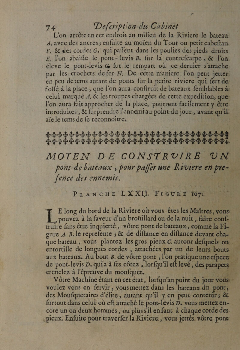 L’on arrête en cet endroit au milieu de la Riviere le bateau A> avec des ancres 5 enfuite au moïen du Tour ou petit cabeftan F. 6c des cordes G. qui paflent dans les poulies des pieds droits E. Ion abaille le pont-levis^, fur la contrefcarpe , 6c l’on éleve le pont-levis G* fur le rempart où ce dernier s’attache par les crochets de fer H. De cette maniéré l’on peut jetter en peu detems autant de ponts fur la petite riviere qui fert de folle à la place , que l’on aura conftruit de bateaux femblables à celui marqué A. 6c les troupes chargées de cette expédition, que l’on aura fait approcher de la place, pourront facilement y être introduites, 6c furprendre l’ennemi au point du jour , avant qu’il aïe le tems de fe reconnût tre.. ^jjj cjjb *jj£* cjjb tjjfj <^> «^b i^l c)jjj c3jb i|b t|jb c|jb ^Jjj c^ ijï c5j^> c^i djb ^ MOYEN DE CONSTRUIRE VN pont de bateaux , pour pafferune Riviere en pre- [ence des ennemis. Planche L X X IL F 1 gure 107. LE long du bord de la Rivière où vous êtes les Maîtres, vous pouvez à la faveur d’un brouillard ou de la nuit, faire conf- truire fans être inquietté , vôtre pont de bateaux, comme la Fi¬ gure A. B. le reprefente j 6c de diftance en diftance devant cha¬ que bateau, vous plantez les gros pieux C. autour defquels on entortille de longues cordes , attachées par un de leurs bouts aux bateaux. Au bout B. de vôtre pont , l’on pratique une efpece de pont-levis Z), quia a fes cotez , lorfqu’il eft levé, des parapets crenelez à l’épreuve du moufquet. Vôtre Machine étant en cet état, lorfqu au point du jour vous; voulez vous en fervir , vous mettez dans les bateaux du pont, des Moufquetaires d’élite, autant qu’il y en peut contenir 5 St furtout dans celui où eft attaché le pont-levis D* vous mettez en- cote un ou deux hommes , ou plus s’il en fant à chaque corde des pieux. Enfuite pour traverfer la Rivière „ vous jettes vôtre pont