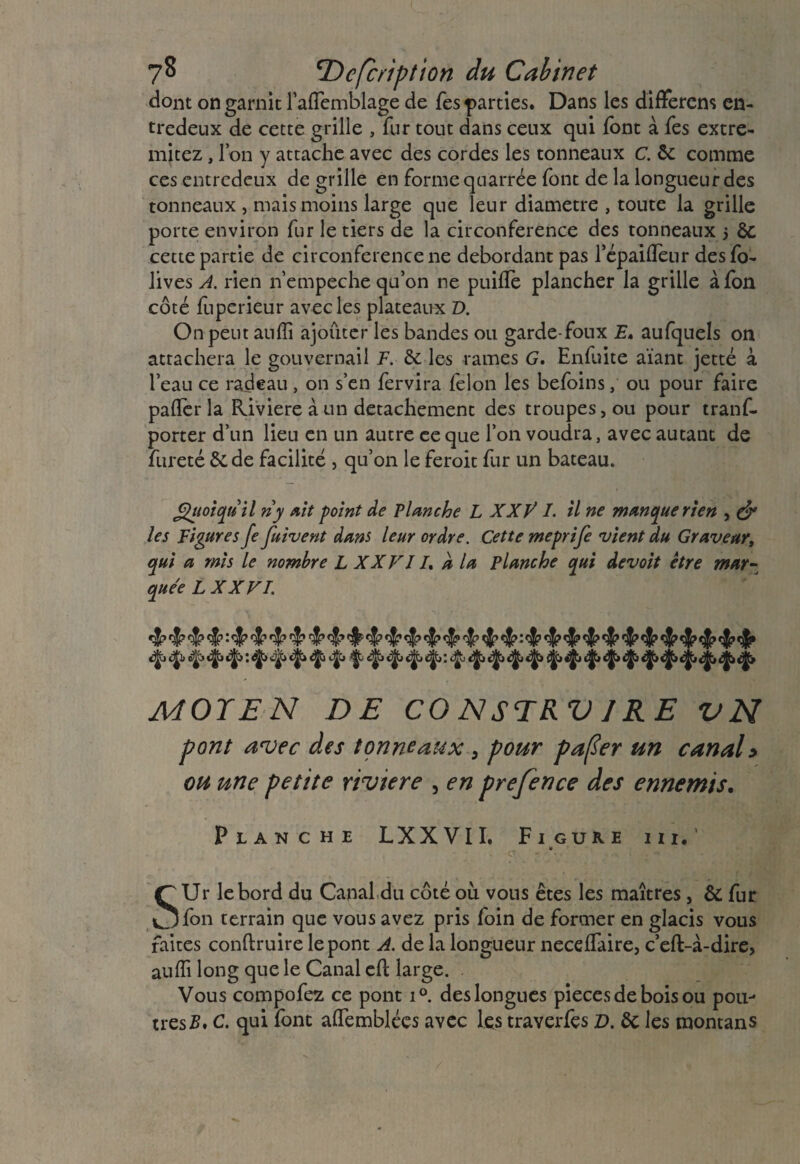 7^ Description du Cabinet dont on garnit l’affiemblage de Tes parties. Dans les difFerem en¬ tredeux de cette grille , fur tout dans ceux qui font à Tes extre- mitez, Ion y attache avec des cordes les tonneaux c. ôc comme ces entredeux de grille en forme quarrée font de la longueur des tonneaux , mais moins large que leur diamètre , toute la grille porte environ fur le tiers de la circonférence des tonneaux 5 6c cette partie de circonférence ne débordant pas l’épaifleur desfo- lives A. rien n’empeche qu’on ne puiffie plancher la grille àfon côté ffiperieur avec les plateaux D. On peut auffi ajouter les bandes ou garde-foux E. aufquels on attachera le gouvernail F. & les rames G. Enfuite aïant jette à l’eau ce radeau , on s’en fervira félon les befoins, ou pour faire paffierla Riviere à un détachement des troupes, ou pour trans¬ porter d’un lieu en un autre eeque l’on voudra, avec autant de fureté 6c de facilité , qu’on le feroit fur un bateau. Quoiqu'il ny Ait point de Planche L XX VI. il ne manque rien , & les Figures fe fuivent dans leur ordre. Cette meprife vient du Graveur, qui a mis le nombre L XXVII, a la planche qui devoit être mar¬ quée L XXVI. ÿ ^ ^ ♦ ‘f* f ^ Ÿ 4 4 4* ♦ ♦ ♦ T 4* 4 MOYEN DE CONSTRV/RE VN pont avec des tonneaux , pour pafier un canal> ou une petite riviere , en prefence des ennemis. Planche LXXVII. Figure iii.’ . - u SUr le bord du Canal du côté où vous êtes les maîtres , & fur fon terrain que vous avez pris foin de former en glacis vous faites conftruire le pont A. de la longueur neceffiaire, c’eft-à-dire, auffi long que le Canal cfl large. Vous compofez ce pont i°. des longues pièces de bois ou pou¬ tres#. C. qui font affiemblées avec les traverfçs D. 6c les montans
