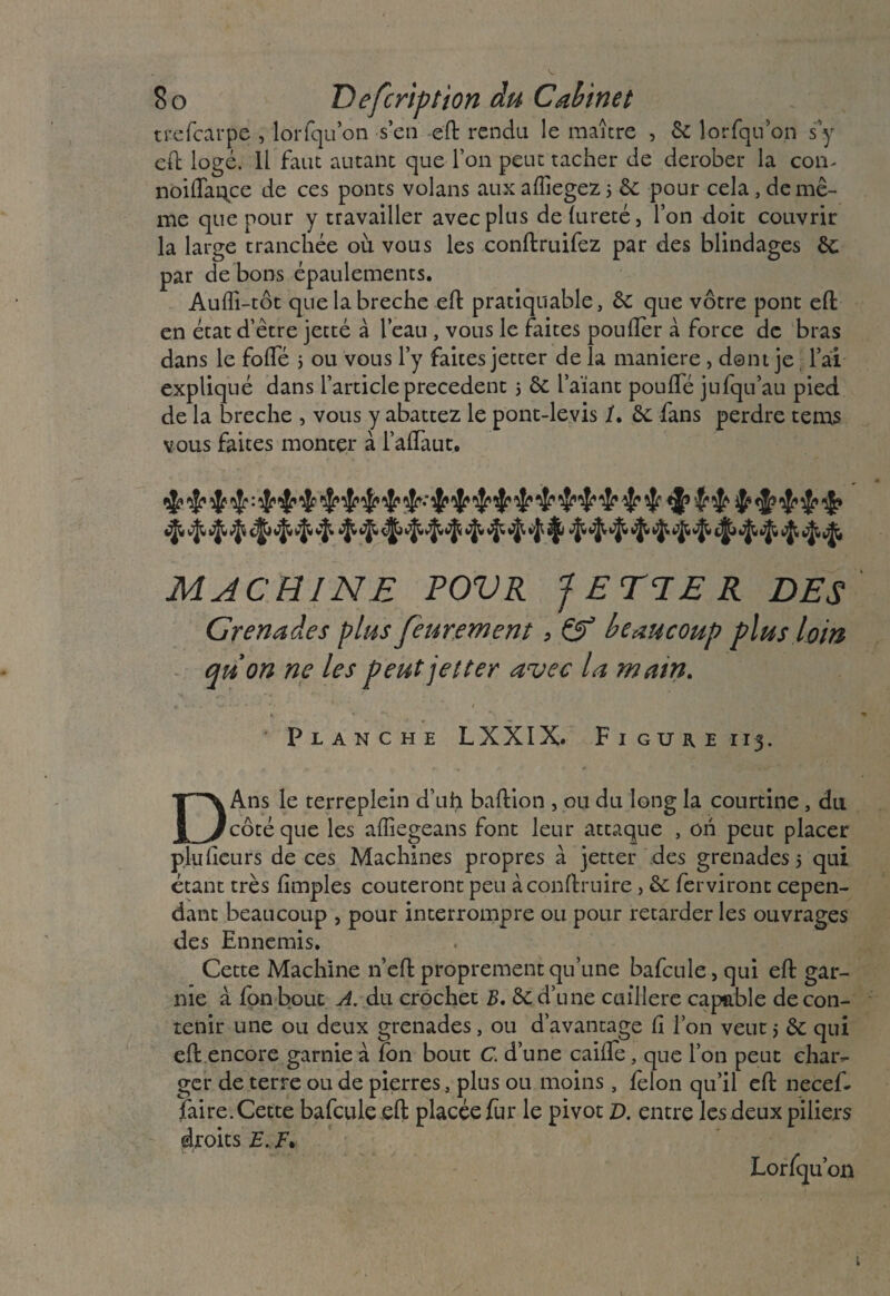 tcefcarpe , lorlqu’on s’en eft rendu le maître , & lorfqu’on s y eft logé. 11 faut autant que l’on peut tacher de dérober la con- noilTaq.ce de ces ponts volans aux affiegez ; & pour cela , de mê¬ me que pour y travailler avec plus de fureté, l’on doit couvrir la large tranchée où vous les conftruifez par des blindages de par de bons épaulements. Aulîi-tôt que la breche eft pratiquable, de que vôtre pont eft en état d’être jetté à l’eau , vous le faites poufler à force de bras dans le fofte j ou vous l’y faites jetter de la maniéré , dont je l’ai expliqué dans l’article precedent 5 de l’aïant poufte jufqu’au pied de la breche , vous y abattez le pont-levis /. de fans perdre tems vous faites monter à l’aftaut. MACHINE FOVR JETTER DES Grenades pins feuremcnt, & beaucoup plus loin qu on ne les peut jetter avec la main. f ** ■ Planche LXXIX. F 1 guiie 113. DAns le terreplein d’uh baftion , ou du long la courtine, du côté que les alîiegeans font leur attaque , on peut placer plu heurs de ces Machines propres à jetter des grenades j qui étant très (impies coûteront peu àconftruire, de ferviront cepen¬ dant beaucoup , pour interrompre ou pour retarder les ouvrages des Ennemis. Cette Machine n’eft proprement qu’une bafcule, qui eft gar¬ nie à fonbout A. du crochet B. de,d’une cuillère capable de con¬ tenir une ou deux grenades, ou davantage h l’on veut5 de qui eft encore garnie à fon bout C. d’une caille, que l’on peut char- ger de terre ou de pierres} plus ou moins, félon qu’il eft necef- faire. Cette bafcule eft placée fur le pivot D. entre les deux piliers droits F. F. Lorfqu’ 011