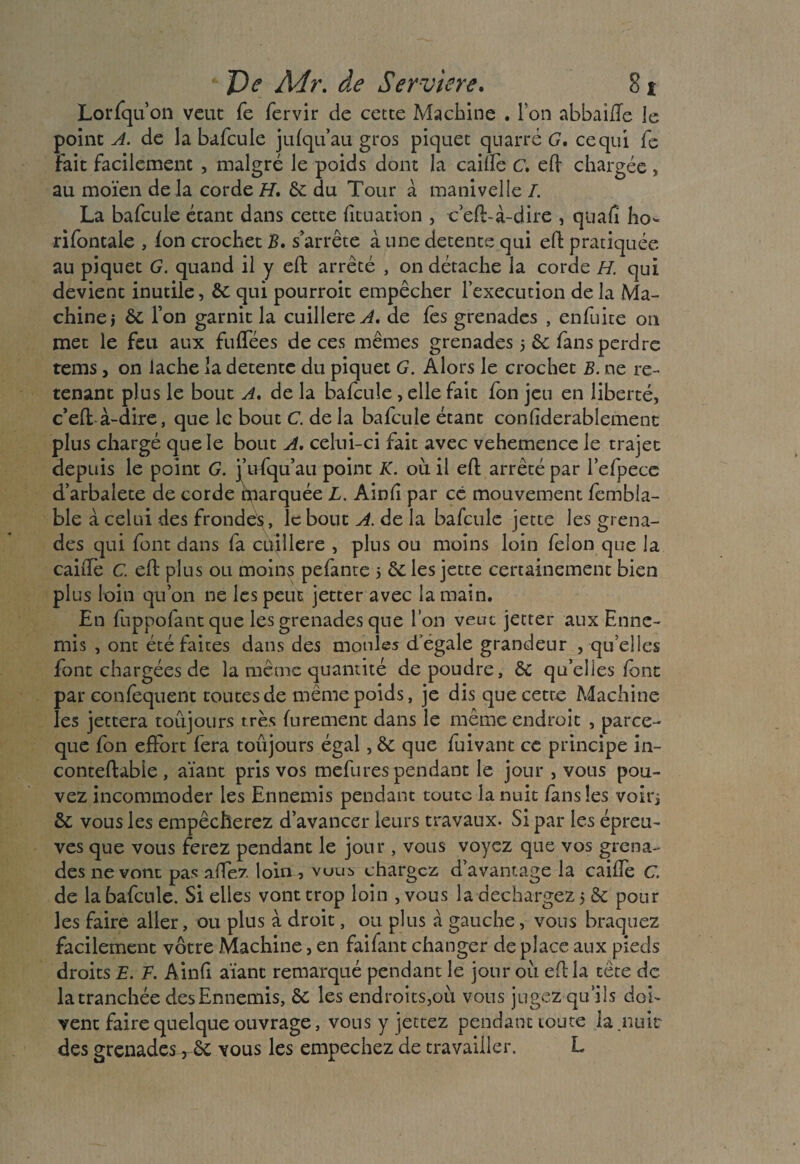 Lorfqu’on veut fe fervir de cette Machine . Ion abbaifte le point A. de la bafcule jufqu’au gros piquet quatre G. ce qui fe Fait facilement , malgré le poids dont la caifte c. eft chargée, au moïen de la corde H, & du Tour à manivelle /. La bafcule étant dans cette fituation , c eft-à-dire , quaft ho- rifontale , ion crochet B. s’arrête à une detente qui eft pratiquée au piquet G. quand il y eft arrêté , on détache la corde H. qui devient inutile, qui pourroit empêcher l’execution de la Ma¬ chine j ôc l’on garnit la cuillère^, de fes grenades , enfuite on met le feu aux fufTées de ces mêmes grenades 5 & fans perdre rems, on lâche la detente du piquet G. Alors le crochet B. ne re¬ tenant plus le bout A. de la ba/cule , elle fait fon jeu en liberté, c’eft à-dire, que le bout C. de la bafcule étant conlîderablement plus chargé que le bout A. celui-ci fait avec vehemence le trajet depuis le point G. j’ufqu’au point K. où il eft arrêté par l’efpece d’arbalete de corde marquée L. Ain ft par ce mouvement fembla- ble à celui des frondés , le bout A. de la bafcule jette les grena¬ des qui font dans fa cùillere , plus ou moins loin félon que la caifte C. eft plus ou moins pefante 5 êe les jette certainement bien plus loin qu’on ne les peut jetter avec la main. En fuppolant que les grenades que l’on veut jetter aux Enne¬ mis , ont été faites dans des moules d'egale grandeur , qu’elles font chargées de la même quantité de poudre, &c qu’elles/ont par confequent toutes de même poids, je dis que cette Machine les jettera toujours très furement dans le même endroit , parce- que fon effort fera toûjours égal, & que /uivant ce principe in- conteftable , aïant pris vos mefures pendant le jour , vous pou¬ vez incommoder les Ennemis pendant toute la nuit /ans les voirj & vous les empêcherez d’avancer leurs travaux. Si par les épreu¬ ves que vous ferez pendant le jour , vous voyez que vos grena¬ des ne vont pas allez loin^, vous chargez d’avantage la caifte C. de la bafcule. Si elles vont trop loin ,vous la déchargez 5 & pour les faire aller, ou plus à droit, ou plus à gauche, vous braquez facilement vôtre Machine, en faifant changer de place aux pieds droits E. F. Ainft aïant remarqué pendant le jour où eft la tête de la tranchée des Ennemis, & les endroits,où vous jugez qu’ils doi¬ vent faire quelque ouvrage, vous y jettez pendant toute la .nuit des grenades r êc vous les empechez de travailler. L