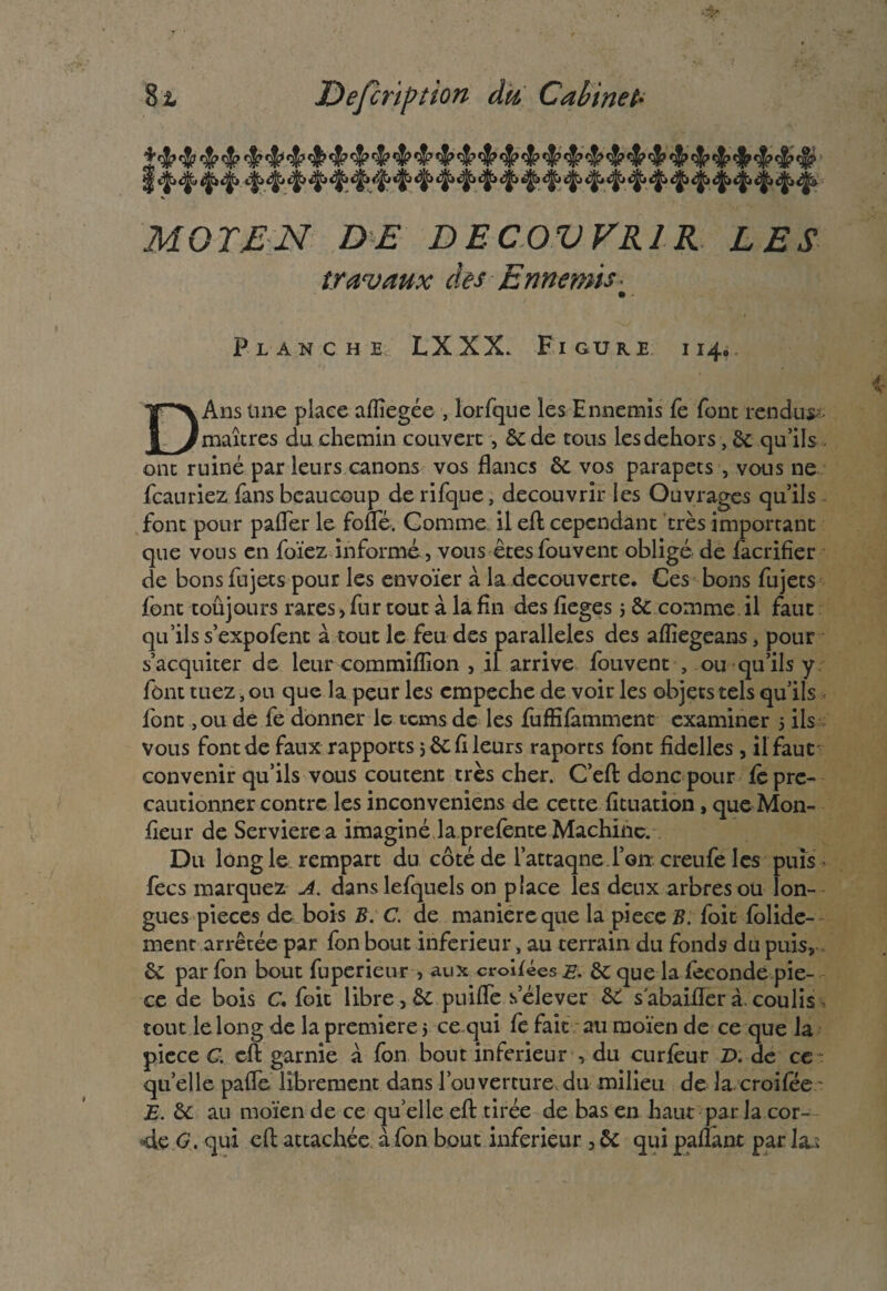 MOT EN DE DEC0VVR1R LES travaux des Ennemis • • » Planche LXXX. Figure i 14. DAns une place aflîegée , lorfque les Ennemis fe font rendue maîtres du chemin couvert, &de tous les dehors, 6e qu’ils . ont ruiné par leurs canons vos flancs & vos parapets , vous ne fcauriez fans beaucoup de rifque, découvrir les Ouvrages qu’ils font pour pafler le fofle. Comme il efl cependant très important que vous en foïez informé, vous êtesfouvent obligé de facrifîer de bons fujets pour les envoïer à la decouverte. Ces bons fujets font toûjours rares> fur tout à la fin des fieges j Sc comme il faut qu’ils s’expofent à tout le feu des parallèles des afliegeans, pour s’acquiter de leur commiffion , il arrive fouvent , ou qu’ils y font tuez, ou que la peur les cmpeche de voir les objets tels qu’ils font ,ou de fe donner le tems de les fuffifâmment examiner 5 ils vous font de faux rapports * ôc fl leurs raports font fidelles, il faut convenir qu’ils vous coûtent très cher. C’efl donc pour fè pre- cautionner contre les inconveniens de cette fituation, que Mon- fleur de Servierea imaginé la prefente Machine. Du long le rempart du côté de l’attaqne Ton creufe les puis fecs marquez A. danslefquels on place les deux arbres ou lon¬ gues pièces de bois B. C. de maniéré que la pièce B. foit folide- ment arrêtée par fon bout inferieur, au terrain du fonds du puis, êc par fon bout fuperieur , aux croifées e. 6c que la fécondé piè¬ ce de bois C. foit libre, puiflè s’élever &C sabaiflerà.coulis tout le long de la première 5 ce qui fe fait au ruoïen de ce que la piece C. efl garnie à fon bout inferieur , du curfèur D. de ce quelle pafle librement dans l’ouverture,du milieu de la croifee E. ôc au moïen de ce quelle efl: tirée de bas en haut par la cor- 4e G. qui efl attachée à fon bout inferieur, & qui paflant par la.;
