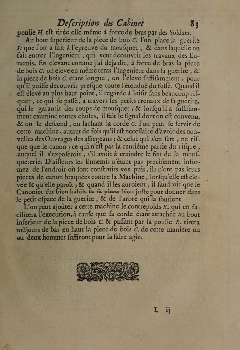JDefcription du Cabinet 8$ poulie eft tirée elle-même à force de bras par des Soldats. Au bout fupericur de la piece de bois C, l’on place la guérite Ii que l’on a fait à l’epreuve du moufquet , ôc dans laquelle on fait entrer l’Ingenieur , qui veut découvrir les travaux des En¬ nemis. En élevant comme j’ai déjà dit, à force de bras la piece de bois C. on eleveen même tems Tlngenieur dans fa guerite , ôc la piece de bois C. étant longue , on Téleve fufEfamment 5 pour qu’il puiffe découvrir prefque toute l’étendue du folfé. Quand il eft élevé au plus haut point, il regarde à loilîr fans beaucoup rif- quer , ce qui fe pade, à travers les petits crenaux de fa guerite, qui le garantit des coups de moufquet 5 ôc lorfqu’il a fufEfam¬ ment examiné toutes chofes, il fait le lignai dont on eft convenu, ÔC on le defeend , en lâchant la corde G. l’on peut fe fervir de cette machine, autant de fois qu’il eft neceflaire d’avoir des nou¬ velles des Ouvrages des aflïegeans $ ôc celui qui s’en fert , ne rif- que que le canon 5 ce qui n’eft pas la centième partie du rifque , auquel il s’expoferoit , s’il avoit à craindre le feu de la mouf- queterie. D’ailleurs les Ennemis n’étant pas precifement infor¬ miez de l’endroit ou font conftruits vos puis, ils n’ont pas leurs pièces de canon braquées contre la Machine, lorfqu’elleeftéle- vée ôc qu’elle paroît 5 ôc quand il les auraient, il faudroit que le Canonicr fuc bien liabll^ 6c fa picco bleu juftepour donner dans le petit efpace de la guerite , ôc de l’arbre qui la foutient. L’on peut ajoûter à cette machine le contrepoids K. qui en fa¬ cilitera l’execution, à caufe que fa corde étant attachée au bouc inferieur de la piece de bois C. Ôc paflant par la poulie L. tirera toujours de bas en haut la piece de bois C. de cette maniéré un ou deux hommes fuffîront pour la faire agir.