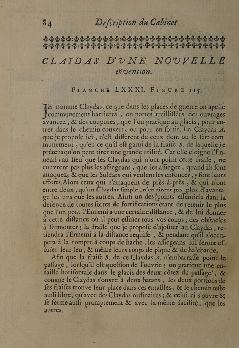 §4 Définition du Cabinet 4» 4» 4 4* ^ t^> ■, 4 4* ^ ^ 4* CLATDAS D'VNE NOVVELL E invention. Planchb LXXXI. F I G U K E I I J. TE nomme Ciaydas, ce que dans les places de guerre on apelle j communément barrières , ou portes treillhTées des ouvrages avancez , 5c des coupures, que l’on pratique au glacis, pour en¬ trer dans le chemin couvert, ou pour en fortir. Le Ciaydas A, que je propofe ici-, n’eft different de ceux dont on fè fert com¬ munément , qu’en ce qu’il eft garni de la fraife B. de laquelle je prétensqu’on peut tirer une grande utilité. Car elle éloigne l’En¬ nemi j au lieu que les Ciaydas qui n’ont point cette fraife , ne couvrent pas plus les afliegeans, que les ailiegez , quand ils font attaquezj te que les Soldats qui veulent les enfoncer, y font leurs efforts.Alors ceux qui s’attaquent de près-à-près , & qui n’ont entre deux , qu’un ClayHnc fimpl<-. nVn rirpnr pas plus d’avanta¬ ge les uns que les autres. Ain fi un des ^points efîèntiels dans la defence de toutes fortes de fortifications étant de retenir le plus que l’on peut l’Ennemi à une certaine diftance , & de lui donner à cette diftance où il peut effuïcr tous vos coups, des obftacles à furmonter 5 la fraife que je propofe d’ajouter au Ciaydas, re¬ tiendra l’Ennemi à la diftance requife , & pendant qu’il s’occu¬ pera à la rompre à coups de hache , les afïiegeans lui feront ef- fuïer leur feu , 5c même leurs coups de pique & dehalebarde. Afin que la fraife B. de ce Ciaydas A. n embarrafle point le paftage , lorfqu’il eft queftion de l’ouvrir > on pratique une en¬ taille horifontale dans le glacis des deux cotez du paftage' 5 5c comme le Ciaydas s’ouvre à deux batans , les deux portions de fes fraifes trouve leur place dans ces entailles, 5c lecheminrefte aufti libre, qu’avec des Ciaydas ordinaires 5 5c celui-ci s’ouvre 5c fe ferme aufti promptement 5c avec la même facilité, que les autres.