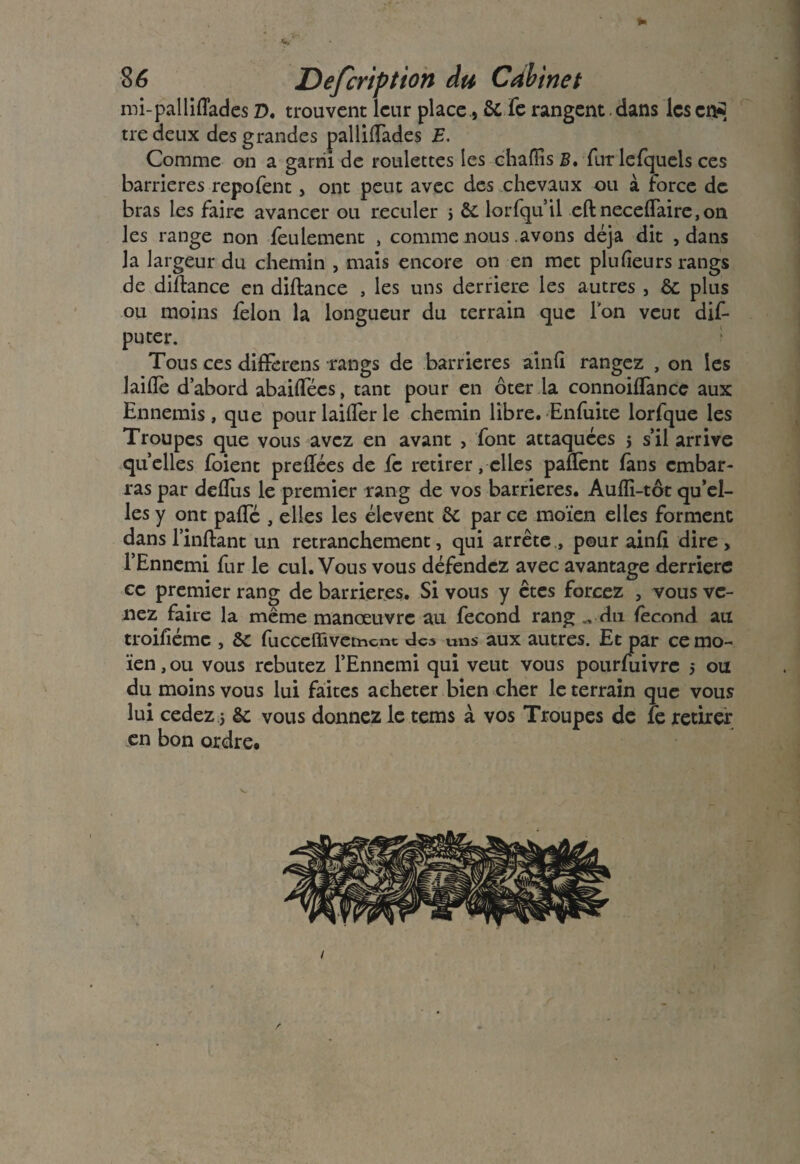 ► 86 Defcriptton du Cabinet mi-pallidades z>. trouvent leur place, & Te rangent, dans les crs?5 tre deux des grandes pallidades E. Comme on a garni de roulettes les ehafïis B, fur le {quels ces barrières repofent, ont peut avec des chevaux ou à force de bras les faire avancer ou reculer s & lorfqu’il eft necedaire,on les range non feulement , comme nous avons déjà dit , dans la largeur du chemin , mais encore on en met plu heurs rangs de didance en didance , les uns derrière les autres , & plus ou moins félon la longueur du terrain que Ion veut dis¬ puter. Tous ces diffèrens -rangs de barrières ainfi rangez , on les laide d’abord abaidecs, tant pour en ôter la connoiflancc aux Ennemis, que pourlaiderle chemin libre. Enfuite lorfque les Troupes que vous avez en avant , font attaquées 5 s’il arrive quelles foient predées de fc retirer, elles pafïènt fans embar¬ ras par dedus le premier rang de vos barrières. Aufli-tôt qu’el¬ les y ont pade , elles les élevent ôc par ce moïen elles forment dans l’inftant un retranchement, qui arrête., pour aind dire, l’Ennemi fur le cul. Vous vous défendez avec avantage derrière ce premier rang de barrières. Si vous y êtes forcez , vous ve¬ nez faire la même manœuvre au fécond rang du fécond au troillémc , ôc fucceffivement écs uns aux autres. Et par ce mo¬ ïen , ou vous rebutez l’Ennemi qui veut vous pourfuivre $ ou du moins vous lui faites acheter bien cher le terrain que vous lui cedez j êc vous donnez le tems à vos Troupes de fe retirer en bon ordre# 1