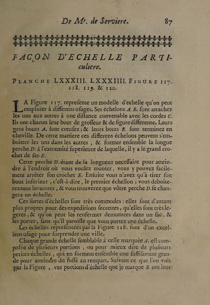 y t|» *j|» c|> (|j <fë> «^» «^> <|> *ÿ> <J> *ji ^ ^ ^jji jfr <|i éfr éfy ^ ^ <|i ^»iji éfr •. ^ <|> FAÇON B' ECHELLE PARTE • V culte re. Planche LXXXIII. LXXXIIII. Figure 117. 118. 11p. èc 110. LA Figure 117. reprefente un modelle d’echelle qu’on peut emploïer à différais ufàges. Ses échelons A. B. font attachez les uns aux autres à une diftance convenable avec les cordes c. Ils ont chacun leur bout de groffeur êc de figure differente. Leurs gros bouts A, font creufez 5 ôc leurs bouts B. font terminez en cheville. De cette maniéré ces difïerens échelons peuvent sém- boitter les uns dans les autres , & former enfemble la longue perche D. à lextremité fuperieurc de laquelle, il y a le grand cro¬ chet de fer E. Cette perche D. étant de là longueur necefïaire pour attein¬ dre à l’endroit ou vous voulez monter, vous y pouvez facile¬ ment arrêter fon crochet E. Enfuite vous n’avez qu a tirer fôn bout inferieur , c’eft-à^dire, le premier échellon 5 vous deboite- reztous les autres, & vous trouverez que vôtre perche D.fe chan¬ gera en échelle. Ces fortes d’échelles font très commodes : elles font d’autant plus propres pour des expéditions fecrettes, qu’elles font très lé¬ gères , & qu’on peut lès renfermer démontées dans un fac, Sc¬ ies porter, fans qu’il paroifïc que vous portez une échelle. Les échelles reprefentées par la Figure 118. font d’un excel- lens ufage pourfurprendre une ville. Chaque grande échelle fcmblable à celle marquées, eflcom- pofée de plu fleurs portions , ou pour mieux dire de plulîeurs petites'échellcs , qui en forment enfemble une fuffifament gran¬ de pour atteindre du folle au rempart. Suivant ce que l’on voit par la Figure ,, ces portions d’échelle que je marque B. onc leur.