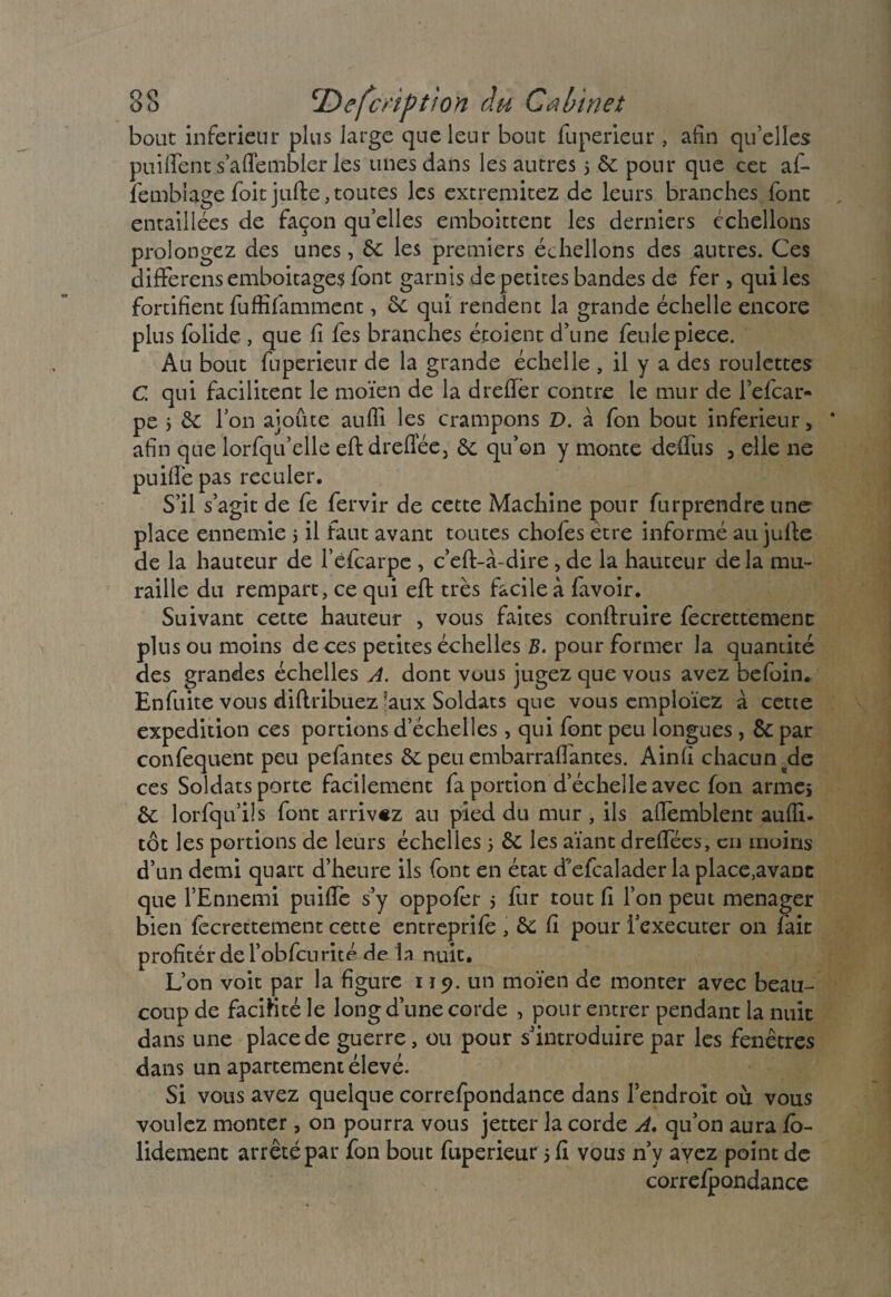 bout inferieur plus large que leur bout fuperieur , afin qu’elles puilîent s’afTembler les unes dans les autres 5 6c pour que cet af- fembiâge foitjuffce, toutes les extreraitez de leurs branches font entaillées de façon quelles emboittent les derniers échellons prolongez des unes, 6c les premiers échellons des autres. Ces difFerens emboitage$ font garnis de petites bandes de fer , qui les fortifient fuffifamment, 6c qui rendent la grande échelle encore plus folide , que fi fes branches étoient d’une feulepiece. Au bout fuperieur de la grande échelle , il y a des roulettes G qui facilitent le moïen de la dreffèr contre le mur de l’efcar- pe i 6c l’on ajoute auffi les crampons D. à fon bout inferieur, * afin que lorfqu’elle efldreflee, 6c qu’on y monte deffus , elle ne puifTe pas reculer. S’il s’agit de fe fervir de cette Machine pour furprendre une- place ennemie j il faut avant toutes chofes être informé au jufte de la hauteur de l’efcarpe , c’eft-à-dire, de la hauteur de la mu¬ raille du rempart, ce qui eft très facile à favoir. Suivant cette hauteur , vous faites conftruire fecrettemenc pins ou moins de ces petites échelles B. pour former la quantité des grandes échelles A. dont vous jugez que vous avez befoin. Enfuite vous diftribuez ?aux Soldats que vous emploïez à cette expédition ces portions d’échelles, qui font peu longues , 8c par confequent peu pefantes 6c peu embarraflantes. Ainfi chacun de ces Soldats porte facilement fa portion d’échelle avec fon armes 6c lorfqu’ils font arrivez au pied du mur , ils aflèmblent aufli- tôt les portions de leurs échelles s 6c les aïant dreffées, en moins d’un demi quart d’heure ils font en état d'efcalader la place,avanc que l’Ennemi puifïc s’y oppofer 5 fur tout fi l’on peut ménager bien fccrettement cette entreprifè , & h pour i’executer on fait profiter de l’obfcurité de la nuit. L’on voit par la figure 119. un moïen de monter avec beau¬ coup de facilité le long d’une corde , pour entrer pendant la nuit dans une place de guerre, ou pour s’introduire par les fenêtres dans un apartement élevé. Si vous avez quelque correfpondance dans l’endroit où vous voulez monter, on pourra vous jetter la corde A. qu’on aura fo¬ ndement arrêté par fon bout fuperieur 5 fi vous n’y ayez point de correfpondance