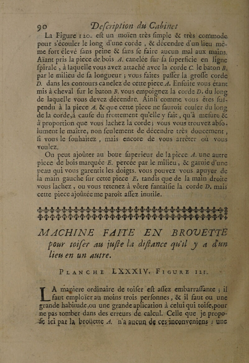 La Figure i 20. effc un moïen très {impie 6c très commode pour s’écouler le long d’une corde , 6c décendre d’un lieu mê¬ me fort élevé fans peine 6c fans fe faire aucun mal aux mains. Aïant pris la piece de bois A. canelée fur la fuperficie en ligne fpirale , à laquelle vous avez attaché avec la corde C. le bâton B. par le milieu de fa longueur 5 vous faites palier la grofe corde D. dans les contours canelez de cette piece A. Enfuite vous étant mis à cheval fur le bâton B. vous empoignez la corde £». du long de laquelle vous devez décendre. Ainli comme vous êtes fui- pendu à la piece A. 6c que cette piece ne fauroit couler du long de la cordera caufe du frottement qu’elle y fait, qu’à meiure 6c à proportion que vous lâchez la corde j vous vous trouvez abfo- lument le maître, non feulement de décendre très doucement, li vous le fouhaitez , mais encore de vous arrêter où vous voulez. On peut ajouter au bout fuperieur de la piece A. une autre piece de bois marquée E. percée par le milieu, 6c garnie d’une peau qui vous garentic les doigts, vous pouvez vous apuyer de la main gauche fur cette piece E. tandis que de la main droite vous lâchez , ou vous retenez à vôtre fantaife la corde D, mais cette piece ajoutée me paroît allez inutile. ç|? rj? rj? rjJJ? rjjj çjjp c-jj^ 3) MACHINE FAITE EN BROVETTE pour toifer au \ufte la àiftance qu'il j a d'un lieu en un autre. Planche LXXX1V. Figure ni. LÀ maniéré ordinaire de toifer cfl: allez embarraiïante 5 il faut emploierait moins trois perfonnes, 6c il faut ou une grande habitude,ou une grande aplication à celui qui toife,pour ne pas tomber dans des erreurs de calcul. Celle que je propo¬ is ici par la brouette A. n’a aucun de cçs.inconYçn.içns ; une