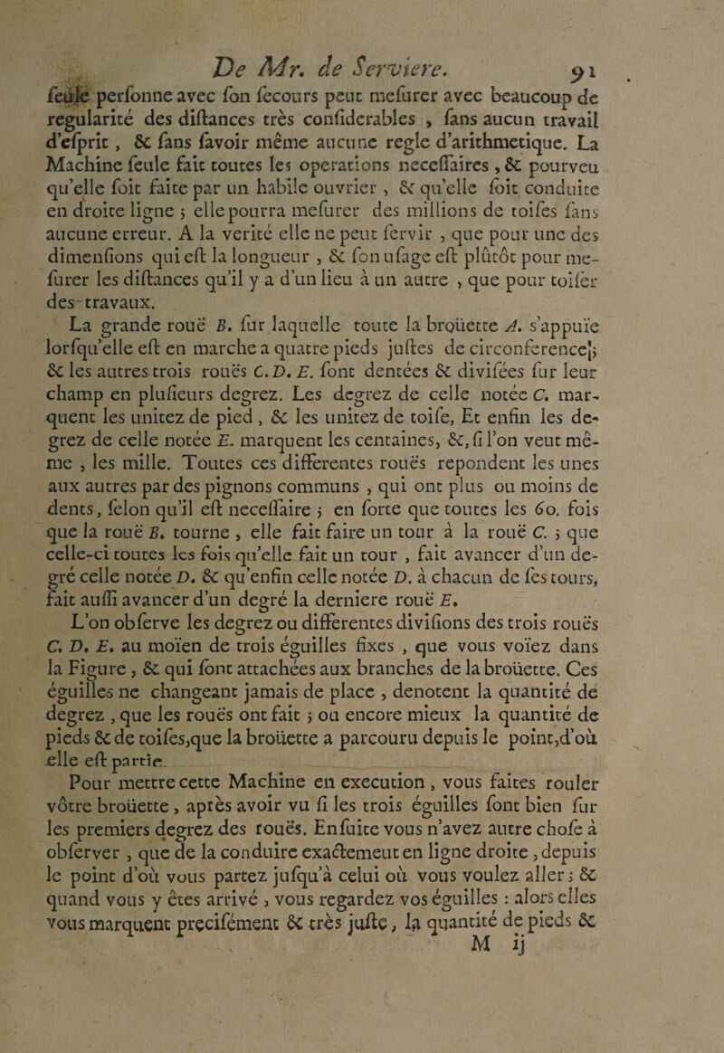feule perfonne avec fon feconrs peut: mefurer avec beaucoup de régularité des diffcances très confiderables , fans aucun travail d’elprit, 6c fans favoir même aucune réglé d’arithmetique. La Machine feule fait toutes les operations neccffaires , 6c pourveu qu’elle foie faite par un habile ouvrier , 6c qu’elle fbit conduite en droite ligne 5 elle pourra mefurer des millions de toifes fans aucune erreur. A la vérité elle ne peut fervir , que pour une des dimenfions qui effc la longueur , 6c fon ufage effc plutôt pour me¬ furer les diffcances qu’il y a d’un lieu à un autre , que pour toifèr des travaux. La grande roue B. fur laquelle toute la brouette A. s'appuie lorfqu’elle effc en marche a quatre pieds juffces de circonférence^ 6c les autres trois roues C.D. E. font dentées 6c divifées fur leur champ en plu/ieurs degrez. Les degrez de celle notée C. mar- quent les imitez de pied , 6c les imitez de toife, Et enfin les de¬ grez de celle notée E• marquent les centaines, 6c, fi l’on vent mê¬ me , les mille. Toutes ces differentes roués repondent les unes aux autres par des pignons communs , qui ont plus ou moins de dents, félon qu’il effc neceflaire j en forte que toutes les 60. fois que la roué B. tourne , elle fait faire un tour à la roué C. > que celle-ci toutes les fois qu’elle fait un tour , fait avancer d’un de¬ gré celle notée D. 6c qu’enfin celle notée D. à chacun de fes tours, fait auflî avancer d’un degré la derniere roué E. L’on obferve les degrez ou differentes divifions des trois roués C. D, E. au moïen de trois éguilles fixes , que vous voïez dans la Figure , 6c qui font attachées aux branches de la brouette. Ces éguilles ne changeant jamais de place , dénotent la quantité de degrez , que les roues ont fait 5 ou encore mieux la quantité de pieds 6c de toifes,que la brouette a parcouru depuis le point,d’où elle effc partît. Pour mettre cette Machine en execution , vous faites rouler vôtre brouette, après avoir vu fi les trois éguilles font bien fur les premiers degrez des roues. Enfuite vous n’avez antre chofc à obferver , que de la conduire exaéfcemeut en ligne droite , depuis le point d’où vous partez jufqu’à celui où vous voulez aller; 6c quand vous y êtes arrivé , vous regardez vos éguilles : alors elles vous marquent prçcifémenc 6c très juifce ; la quantité de pieds 6c M ij