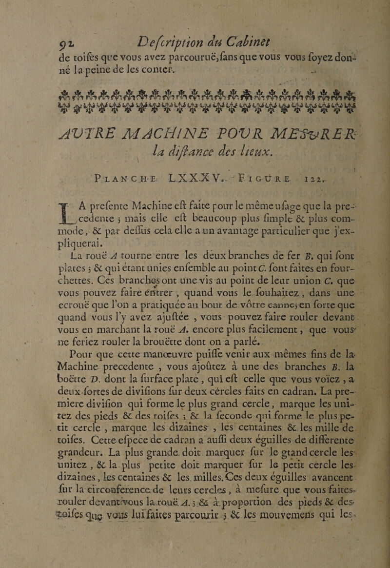 de toifes que vous avez parcourue,fans que vous vous foyez don¬ né la peine de les conter. 5^îf$>rï» v ÿ Htf ^ if w w ÿ if Hf ^ v ^ v ^ v ^ ^ AVERE MACHINE POVR MESURER la dijlance des lieux. _ i Planche. L.XX^XV,. - F igüre. m.. LA prefente Machine eft faite pour le même u fige que la pre¬ cedente j mais elle eft beaucoup plus fimple 6c plus com¬ mode, 6c par deÜùs cela elle a un avantage particulier que j’ex¬ pliquerai. La roue A tourne entre les deux branches de fer B. qui font plates j 6c qui étant unies ensemble au pointe font faites en four¬ chettes. Ces branches ont une vis au point de leur union C. que vous pouvez faire entrer , quand vous le fouhaitez, dans une ecrouë que l’on a pratiquée au bout de votre canne; en forte que quand vous l’y avez ajuftée , vous pouvez faire rouler devant vous en marchant la roue A. encore plus facilement, que vous' ne feriez rouler la brouette dont on a parlé. Pour que cette manœuvre puiffe venir aux mêmes fins de la- Machine precedente , vous ajoutez à une des branches B. la boette D. dont la furface plate , qui eft celle que vous voïez , a deux fortes de divifions fur deux cercles faits en cadran. La pre¬ mière divifion qui forme le plus grand cercle, marque les uni¬ rez des pieds 6c des toifes -, 6c la féconde qui forme le plus pe¬ tit cercle , marque les dizaines , les centaines 6c les mille de toifes. Cette efpece de cadran a auffi deux éguilles de differente grandeur. La plus grande doit marquer fur le grand cercle les unirez , 6c la plus petite doit marquer fur le petit cercle les dizaines, les centaines 6c les milles.Ces deux éguilles avancent fur la circonférence de leurs cercles , à mefure que vous faites, rouler devantivous la.rouë A. > &£ a-.proportion des pieds .& des* Loifcs qL1~ voiîs lui faites parcourir ? 6c les mouvemens qui les-