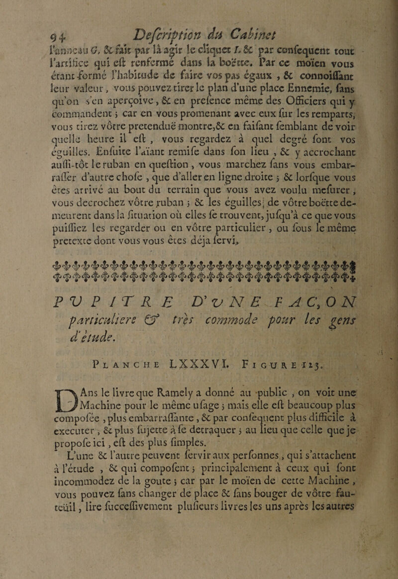 i’-nnacau G. & rast par lâ a|ir !e cliquet I. & par confisquent tout i artifice qui eft renferme dans h boette, Par ce raoïcn vous étant -formé l’habitude de faire vos pas égaux , Ôc conooiflànt leur valeur, vous pouvez tirer le plan d’une place Ennemie, fans qu’on s’en aperçoive, 6c en prelénce même des Officiers qui y commandent 5 car en vous promenant avec eux fur les remparts, vous tirez vôtre prétendue montre, 6c en faifant femblanc devoir quelle heure il eft , vous regardez à quel degré font vos éguiiles. Enfuite lVianc remife dans fon lieu , 6c y accrochant au(îi-tôt le ruban en queftion , vous marchez fans vous embar- raflcr d’autre choie , que d’aller en ligne droite 5 6c lorfque vous êtes arrivé au bout du terrain que vous avez voulu mefurer, vous décrochez vôtre ruban 5 6c les éguiiles- de vôtre boette de¬ meurent dans la fituation où elles fe trouvent, jufqu’a ce que vous puiffiez les regarder ou en vôtre particulier , ou lous le même prétexté dont vous vous êtes déjà fervi.» 4 4 4’ 4 4444 4* *4 4 4 4? 4? 4 4? 4 4? 4’ 4 4 4 4 4? 4? 4 4 4 4 4,4$j cjjj dtj ijjti d|t> <^Cj tij|j -* \ P V P 1 T RE B'v N E .F AC, O N particulière & très commode pour les gens cl etude. Planche LXXXVL Figure i 13, DAns le livre que Ramely a donné au public , on voit une Machine pour le même ufage 5 mais elle eft beaucoup plus compolée , plus embarralîante, 6c par confequent plus difficile à executer, 6c plus Injecte à fe détraquer 5 au lieu que celle que je propofe ici, eft des plus fimples. L’une 6c l’autre peuvent fervir aux perfonnes, qui s’attachent à l’étude , 6c qui compofent 5 principalement à ceux qui font incommodez de la goûte ; car par le moïen de cette Machine , vous pouvez fans changer de place 6c fans bouger de vôtre fau¬ teuil , lire fuccelïivement plufieurs livres les uns après les autres