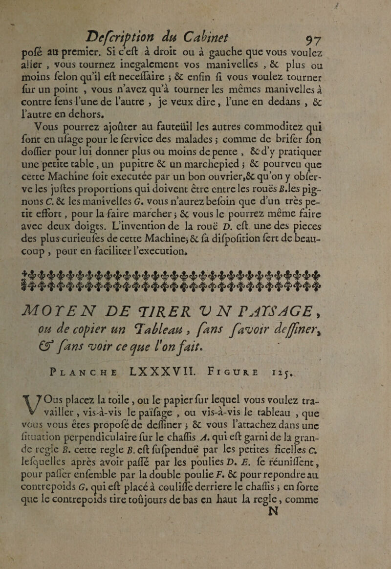 pofé au premier. Si c’eft à droit ou à gauche que vous voulez aller , vous tournez inégalement vos manivelles , 6c plus ou moins félon qu’il eft necefîaire j 6c enfin fl vous voulez tourner fur un point , vous n’avez qu’à tourner les mêmes manivelles à contre fens l’une de l’autre , je veux dire, l’une en dedans , 6c l’autre en dehors. Vous pourrez ajoûter au fauteuil les autres commoditez qui font en ufage pour le fervice des malades ,* comme de brifer fon doflier pour lui donner plus ou moins de pente , 6c d’y pratiquer une petite table , un pupitre 6c un marchepied 5 6c pourveu que cette Machine foit executée par un bon ouvrier,6c qu’on y obfer- ve les juftes proportions qui doivent être entre les roues S.les pig¬ nons C. 6c les manivelles G. vous n’aurez befoin que d’un très pe¬ tit effort, pour la faire marcher > 6c vous le pourrez même faire avec deux doigts. L’invention de la roue V. eft une des pièces des plus curieufes de cette Machine, 6c fa difpofition fèrt de beau¬ coup , pour en faciliter l’execution. ^ ^ ^ ^ ^ çj? ^ ^ ^ ^ ^ ^ MOTEN DE TIRER V N PAYSAGE, ou de copier un Tableau * fans favoir defjiner* & fans voir ce que l'on faite Planche LXXXVII. Figure 125. VOus placez la toile , ou le papier fur lequel vous voulez tra¬ vailler , vis-à-vis le païfage , ou vis-à-vis le tableau , que vous vous êtes propoféde defïiner 5 6c vous l’attachez dans une fituation perpendiculaire fur le chafïis A. qui eft garni de la gran¬ de réglé B. cette réglé B. eft fufpenduê par les petites ficelles c. lefquelles après avoir paffé par les poulies D. E. fè réunifient, pour palier enfemble par la double poulie F. 6C pour repondre au contrepoids G. qui eft placé à cou lifte derrière le chafïis 5 en forte que le contrepoids tire toûjours de bas en haut la réglé, comme N