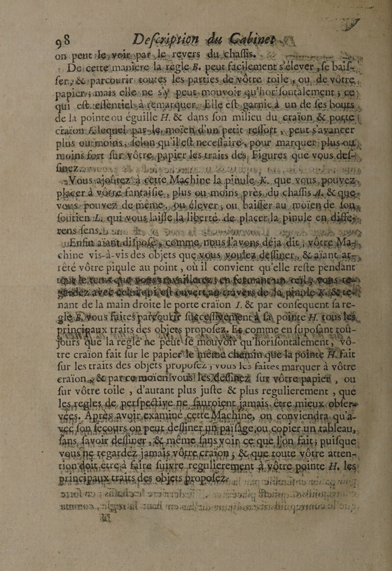 OU peut de j y ©IT,.-\paf •»,le.-1CV£l'S dujcliafllS» 1 ;* > 1 De i cette^,maniéré la rigler l?..j^«.fa^ÿçraent.Sféljeyer,:febalf-,', fermée parceurk PPHies ^-paiiwçs^jv^re toile , oir de vôtre,, papier/* .mais elle pe s’y q>£UE:^ouyok ^riîQîiiippçâlçm^nt pce ■ qu i cil^gorpit,à un de fes boqrs de la pointe en égaillé H. bc dans fon milieu ducraïon &por,te! 1speuç<s’ayiiLnGer p 1 lis 0.1${:'moHtsiî/.amm'qu’ilipft nreceflàu'es, povu* marquer. pijas*oi£,; moms foft fe-cJÿôtreî.p^pierles.jtEaiçs ddSj ligures. que vQ.us.iJeÀ- ÛÈ^Z.^.^Ur'li'.^v; .,■; %‘ji -. -jt,, ->îî;f J.U -JJ.. ^U£J. dq< »>• j *:•->.!'■■*.'. *.< Vjj.ri ‘‘j/j.O hYoüs ajoCipp&.à içmeMwhwe que.vousappuyez • pbc.eni , plus oumerins prè^îdu yhaiîis^ Scqge,7 vo^-s.’- pouvez dethème',:cp^éteçr. ^ou, baiijèr.ay.. royïende .foq^ reo^4ens»b ufro .$&■, & vnxy- &l -j' ^vr/b ;..:>->5q .uEnfmWftdm*m%* Xotre * chine vis-à-vis des objets rété vôtre pinule au point, où il convient quelle relie pendant nant de la main droite le porte craïon /. & par confcquent fare- .,g%j^N>u$1fôte& pa^ul& £||c^îî^^Çn^4 &\ pointe H. tous les V ^ x/ V* V • W ^A«vrv»^f V* * 44VI. papier5-le \nêmd d^miitq’yedà pt fur les traits des objets prupufez. j vuui» les faites marquer à vôtre craïon,^ ôc parc^moieiilvouls! résydédine^ fur vôtre papier , ou fur vôtre toile , d’autant plus jufte bc plus regulierement , que te^^^f^.pwtp^Kfrna/^^^janvis.êcreœieuxobfë»- m conviendra qu’a- •v^c fc^,(eSORrsi,,9Jîpedt ,4cff(nefflîfâ>%c-°n copier im .tableau,. fans,lavoir cjcfucerçç.que Ton fait; puifque vau.i.flç-Regardez jamais,vô^jÇraiiD^j ^,!que.wute vôtre »ttenr tion 49iç,é;re;à faire fqjivrç rçgaÜeret^n -jàfyôtre pointe H. les- j4WRW,jte.#Ste<f!fe , '■ a&Jtm! v ■_ 1 arik&>2ï? 55ur3fùtrrdlx'^ ,• y->js&KJie• ' ,> ,. ** -, , U *' f- tURfnti-^caisr^ïiÿ\ -:üjWÜ ‘ft'jrriiw. ■;«•*> w&Miwr/j&srwv&tmttW ^ lî