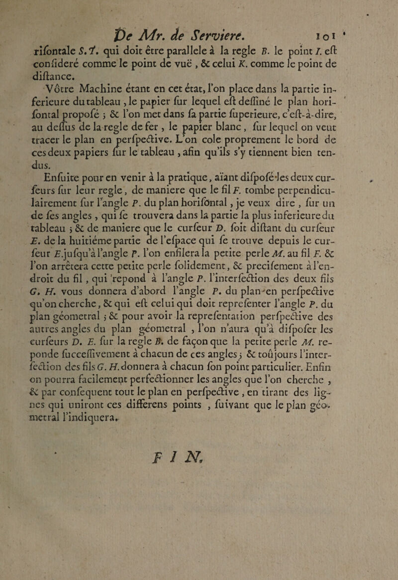 rifontale S.i, qui doit être parallèle à la réglé B. le point /. efi: confideré comme le point de vue , 6e celui K. comme le point de diftance. Votre Machine étant en cet état, l’on place dans la partie in¬ ferieure du tableau ,1e papier fur lequel eftdefliné le plan hori- fontal propofé 5 6e l’on met dans fa partie fuperieure, c’eft-à-dire, au defius de la réglé de fer , le papier blanc , fur lequel on veut tracer le plan en perfpe&ive. L’on cole proprement le bord de ces deux papiers fur le tableau , afin qu’ils s’y tiennent bien ten¬ dus. Enfuite pour en venir à la pratique, aïant dilpofé-les deux cur- feurs lur leur réglé, de maniéré que le fil7. tombe perpendicu¬ lairement fur l’angle P. du plan horifûntal, je veux dire , fur un de fes angles, qui fc trouvera dans la partie la plus inferieure du tableau 5 6e de maniéré que le curfeur D. foie diftani du eu rieur E. delà huitième partie de l’efpace qui fe trouve depuis le cur¬ feur E.jufqu’à l’angle P. l’on enfilera la petite perleAf.au fil F. 6c l’on arrêtera cette petite perle folidement, 6e precifement «à l’en¬ droit du fil , qui répond à l’angle P. l’interlecHon des deux fils G. H. vous donnera d’abord l’angle P. du plaiven perfpeélive qu’on cherche, &qui eft celui qui doit reprelenter l’angle P. du plan géometral j 6e pour avoir la reprefentation perfpeêbive des autres angles du plan g-éometral , l’on n’aura qu’à difpoler les curlèurs D. E. fur la réglé B. de façon que la petite perle M. re¬ ponde fuccefiivement à chacun de ces angles 5 6e toujours Tinter- fection des fils G1. 77. donnera à chacun fon point particulier. Enfin on pourra facilement perfectionner les angles que l’on cherche , & par co.nfequent tout le plan en perfpective , en tirant des lig¬ nes qui uniront ces difFerens points , fuivant que le plan géo. metral l’indiquera. fin.