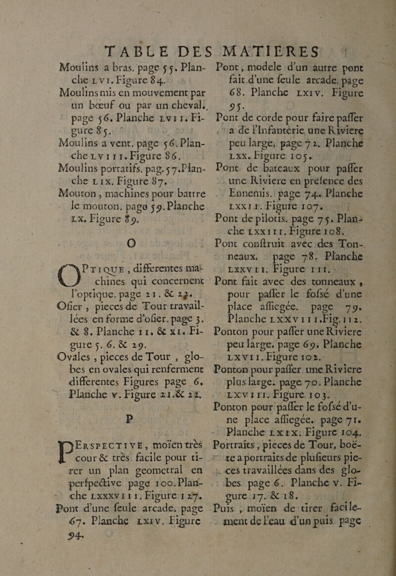 TABLE DES MATIERES Moulins a bras, page 55. Plan¬ che lvi. Figure 84. Moulins mis en mouvement par un bœuf ou par un cheval., page 5<3. Planche lvi 1. Fi¬ gure 85. ' Moulins a vent, page 56. Plan¬ che lvi 11. Figure 8 6. Moulins portatifs, pag. ^.Plan¬ che l ix. Figure 87. Mouron , machines pour battre le mouton, page 59.Planche lx, Figure 89. O OPtique , differentes ma¬ chines qui concernent l’optique, page 2 1. Si Cher , pièces de Tour travail¬ lées en forme d’ofier. page 3. 6c 8. Planche 11. Si xi. Fi¬ gure 5. 6. Si 29. Ovales , pièces de Tour , glo¬ bes en ovales qui renferment differentes Figures page 6, Planche v. Figure 11.6c zz. P Perspective, moïentrès cour& très facile pour ti¬ rer un plan geomctral en perfpedive page 100. Plan¬ che lxxxv iii. Figure 1 27. Pont d’une feule arcade, page 67. Planche lxi v. Figure 54- Pont, modèle d’un autre pont fait d’une feule arcade, page 68. Planche lxiv. Figure 5>5- Pont de corde pour faire palier a de l’Infanterie une Riviere peu large, page 7 2. Planche lxx. Figure 105. Pont de bateaux pour palier une Riviere en prelence des Ennemis, page 74. Planche lxx 1 1. Figure 107. Pont de pilotis, page 75. Plan¬ che lxx i 11. Figure 108. Pont conftruic avec des Ton¬ neaux. page 78. Planche lxxv 11. Figure 111. Pont fait avec des tonneaux , pour palier le fofsé d’une place alîiegée. page 75;. Planche lxxv i i i .Fig-112. Ponton pour palier une Riviere peu large, page 65?. Planche lx v 11. Figure 10 2. Ponton pour palier une Riviere plus large, page 70. Planche lxv 111. Figure 103. Ponton pour palier le fofsé d’u¬ ne place alîiegée. page 71. Planche lxix. Figure 104. Portraits , pièces de Tour, boë- te a portraits de plulieurs pie- _ ces travaillées dans des glo¬ bes page 6. Planche v. Fi¬ gure j7. Si 18. Puis , moïen de tirer facile- mentdeleau d’un puis page