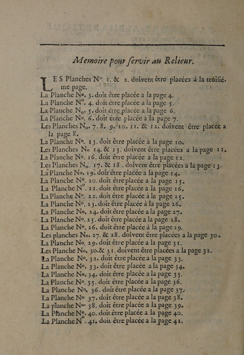 Mémoire pour Jervir au Relieur. LE S Planches N°. i. & i. doivent être placées à la trôifié- me page. ‘ 3: , • ' * . La Planche N®. 3. doit être placée a la page 4. La Planche N°. 4. doit être placée a la page 5. La Planche Nc. 5. doit être placée a la page 6. La Planche N®. 6. doit être placée a la page 7. Les Planches N0. 7. S. 9. 10, 11. & 12, doivent être placée a la page 8. La Planche N°. 13. doit être placée a la page 10. Les Planches No. 14. & 15. doivent être placées a la page 11. La Planche N°. 16. doit être placée a la page 1 2. Les Planches N0. 17. Sc 18 . doivent être placées a la page 13. La Planche N®. 15). doit être placée a la page 14. La Planche N°. 20. doit êtreplacée a la page 1 j, La Planche N . 21. doit être placée a la page 16. La Planche N°. 22. doit être placée à la page 25. La Planche N°. 2 3. doit être placée à la page 16. La Planche N®. 24. doit être placée a la page 27. La Planche N°. 25. doit être placée a la page 28. La Planche N°. 26. doit être placée à la page 29. Les planches No. 27. & 28. doivent être placées a la page 30 . La Planche N®. 25*. doit être placée a la page 3 1. Les Planche N®. 30.& 3 1. doivent être placées a la page 3 2. La Planche N°. 3 2. doit être placée a la page 33. La Planche N°. 33. doit être placée a la page 34. La Planche N®. 34. doit être placée a la page 3 5. La Planche N°. 35. doit être placée a la page 36. La Planche N°-> 36. doit être placée a la page 37.* La Planche N°- 37. doit être placée a la page 3 8* La planche N°* 38. doit être placée a la page 35?. La Phnche N®. 40. doit être placée a la page 40.