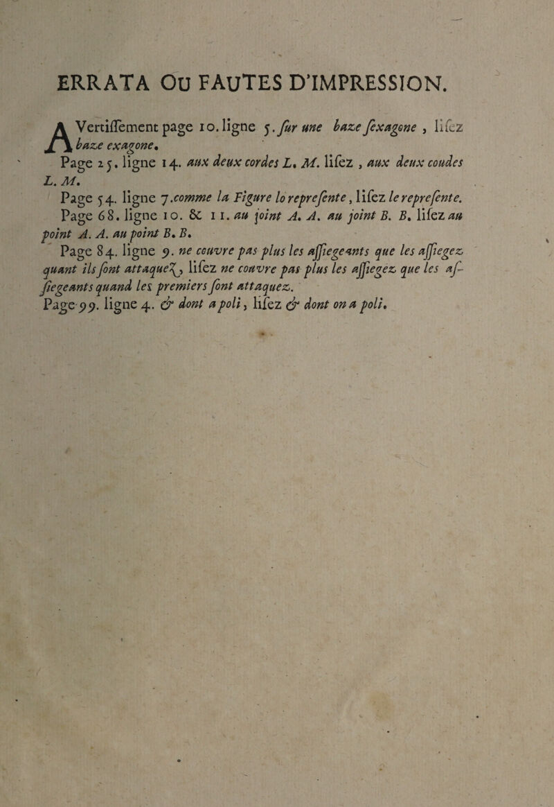 ERRATA Ou FAUTES D’IMPRESSION. AVertilfement page io. ligne 5.fur une baze fexagone , lifez baze exagone• Page 25. ligne 14. aux deux cordes L% M. lifez , aux deux coudes L. M. Page 54. ligne 7.comme la Figure loreprefente, lifez le reprefente. Page 6 8. ligne 10. 6c 1 1 .au joint A. A. au joint B. B. lifez au point A. A. au point B* B» Page 84. ligne ne couvre pas plus les ajjiegeants que les affegez quant ils font attaque lifez ne couvre pas plus les ajfiegez que les af- fiegeants quand les. premiers font attaquez.