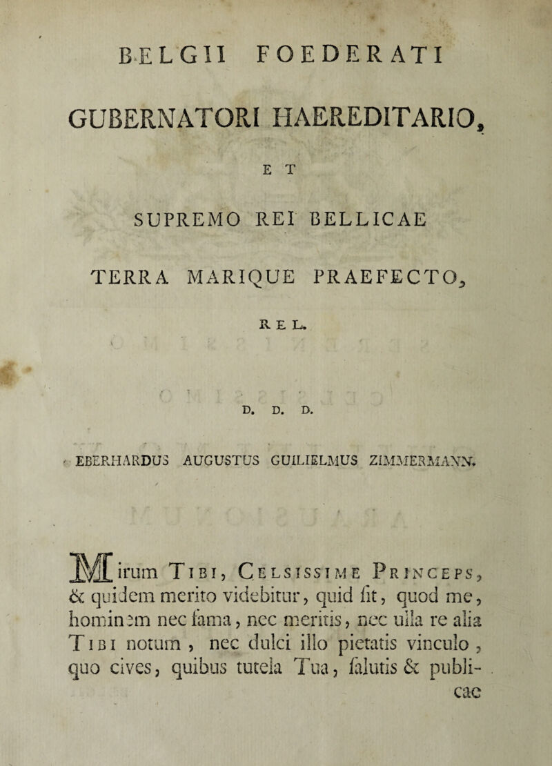 BELGII FOEDERATI GUBERNATORI HAEREDITARIO, E T SUPREMO REI BELLICAE TERRA MARIQUE PRAEFECTO, REL. D. D. D. EBERHARDUS AUGUSTUS GUILIELMUS ZIMMERMANN, M-m Tibi, Celsissime Princeps, & quidem merito videbitur, quid fit, quod me, hominem nec fama, nec meritis, nec ulla re alia Tibi notum , nec dulci illo pietatis vinculo , quo cives, quibus tutela Tua, falutis & publi¬ cae