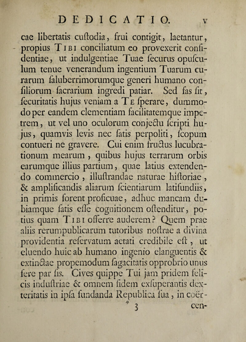 cae libertatis cuftodia, frui contigit, laetantur, propius Tibi conciliatum eo provexerit confi¬ dentiae, ut indulgentiae Tuae fecurus opufcu- lum tenue venerandum ingentium Tuarum cu¬ rarum faluberrimorumque generi humano con- filiorum (aerarium ingredi patiar. Sed fas fit, fecuritatis hujus veniam a Te fperare, dummo¬ do per eandem clementiam facilitatemque impe¬ trem , ut vel uno oculorum conjedu feripti hu¬ jus, quamvis levis nec fatis perpoliti, fcopum contueri ne gravere. Cui enim frudus lucubra¬ tionum mearum , quibus hujus terrarum orbis earumque illius partium, quae latius extenden¬ do commercio , illuftrandae naturae hiftoriae , & amplificandis aliarum fidentiarum latifundiis, in primis forent proficuae, adhuc mancam du- biamque fatis die cognitionem offenditur, po¬ tius quam Tibi offerre auderem ? Quem prae aliis rerum publicarum tutoribus no (Ira e a divina providentia refervatum aetati credibile eft , ut eluendo huic ab humano ingenio danguentis & extindae propemodum fagacitatis opprobrio unus fere par fis. Cives quippe Tui jam pridem feli¬ cis induftriae & omnem fidem exfuperantis dex¬ teritatis in ipfa fundanda Republica fua, in coer- * 3 cen-