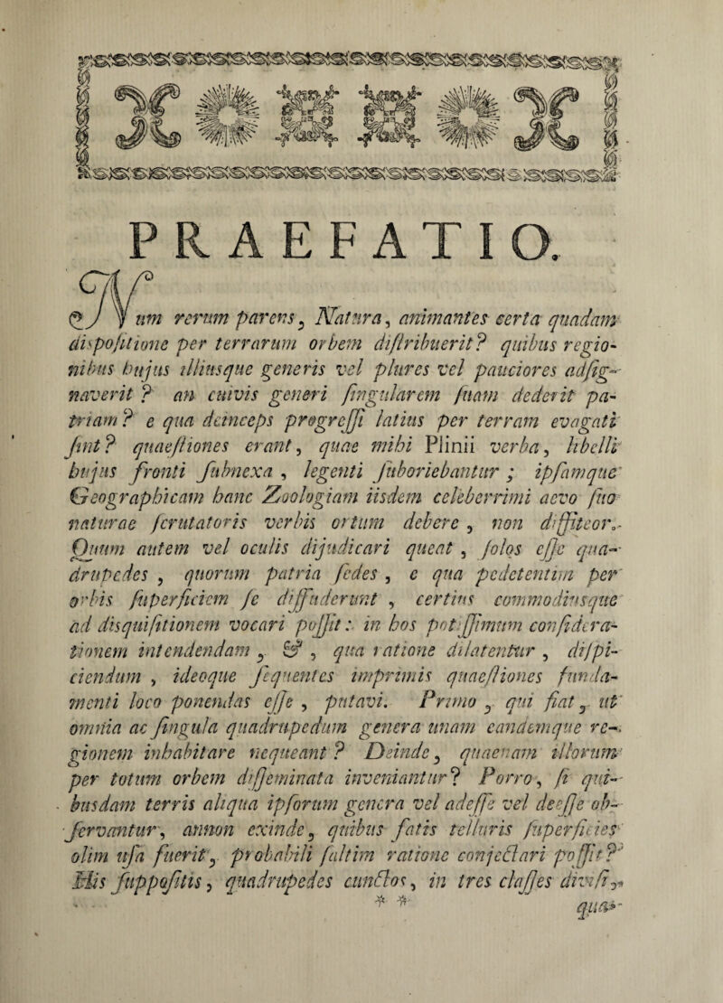 AEFATI tpj y um rerum parens, Natura, animantes certa quadam dispofitione per terrarum orbem diftribuerit? quibus regio¬ nibus hujus illius que generis vel plures vel pauciores adfig-- naverit ? an cuivis generi fingularem fu ani dederit pa¬ triam ? e qua deinceps progrcjji latius per terram evagati Jmt? quae/liones erant, quae mihi PJinii verba, libelli hujus fronti fubnexa , legenti Jaboriebantur ; ipfamque Geographicam hanc Zoologiam iisdem celeberrimi aevo fuo naturae femtatoris verbis ortum debere 3 non drffiteora^ Quum autem vel oculis dijudicari queat , folos cj]c qua-- drupedes , quorum patria fedes , e qua pedetentim per orbis fuper fidem /e diffuderunt , certius commodius que ad dis qui/itionem vocari pojjit: in hos pot [fimum confideret- tionem intendendam y & , qua ratione dilatentur , di/pi¬ ci endum , ideoque fequentes imprimis quae/liones funda¬ menti loco ponendas ej/e , putavi. Pruno y qui fiat r ut' omnia ac fingula quadrupedum genera unam e an ctemque re gionem inhabitare nequeant ? Deinde, quaenam illorum- per totum orbem di feminat a inveniantur? Porro, fi qui¬ busdam terris aliqua ipforum genera vel adeffs vel deefje ob~ ■fervantur, arinon exinde5 quibus fatis telluris fuperfities olim uja fuerity probabili falthn ratione con/eflari po/Jd? Mis fuppofnis, quadrupedes cunElos, in tres clafjes divi fi ^