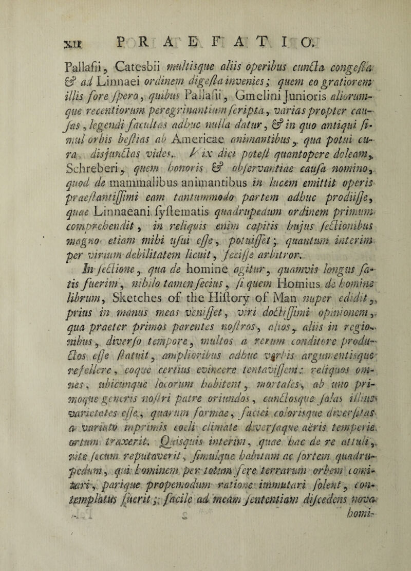 Xll, Pallafii ? Catesbii multis que aliis operibus eunda congefla 8? ai Linnaei ordinem digefla invenies; quem eo gratiorem e /pera, quibus Pallafii 5 Gm elini Junioris aliorum- que reeentiorum peregrhiantium (cripta, varias propter cati- , legendi facultas adhuc nulla datur, 8? i/2 quo antiqui fi- mul orbis bejhas ab Americae animantibusx qua potui tu¬ ra disjundas vides.. / ix dici pote/i quantopere doleam% Schreberij quem honoris 8? obfervantiae caitfa nomino, quod de mammalibus animantibus m lucem emittit operis prae flant ijjimi eam tantummodo partem adhuc prodii)]e, quae Linnaeani fyfiematis quadrupedum ordinem primum comprehendit, i/2 reliquis enim capitis hujus fcilionibus magno etiam mihi ujm c)]e, pomijfet; quantum inierim per vinum debilitatem licuit, )eci)je arbitror. In fedlioney. qua de homine agitur5 quamvis longus fa¬ tis fuerim, nihilo tamen fetius, fi quem Hornius de homine librum, Sketches of the Hi flor y of Man nuper edidit^ i/2 manus meas vcnijjct, u.t/ dothjfmn opinionem r qua praeter primos parentes nojlros, alios y aliis in regio**- mhus r diver/o tempore, multos a rerum conditore prodit- flos efje (latuit ^ amplioribus adhuc verbis arguitentisqtiO' refellere, coque certius evincere tentavifem: reliquos om¬ nes, ubicunque locorum habitent y mortales> ab uno pri- ffioqne gcntris no/tri patre oriundos, cunhlosqve Jo/as i lime* varietates- c/fe. , quarum formae, coloris que diverpfas fy mrmto wprimis coeli climate d-ver/aque aeris temperie. Grtmn traxerit. Qfsquis interm, quae hac de re attuli^ rate pemn. reputaverit^ ftmulque. habitum ac fortem quadru¬ pedum , qni luminent per totum fere terrarum orbem comi- Mri\ parique propemodwn ratione immutari folent 3 tmplatits fiteritfacile ad meam jententiam dijcedens nova :: homiT