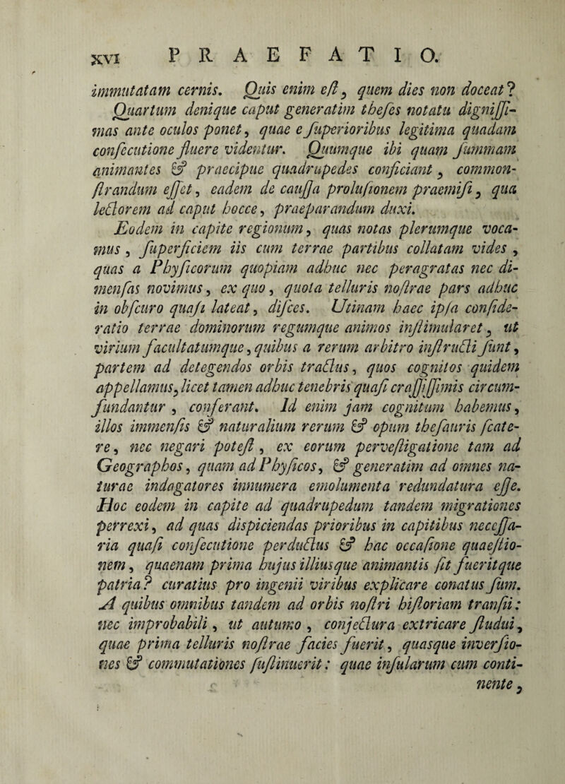 immutatam cernis. Quis enim efl ^ quem dies non doceat ? Quartum denique caput generatim ibefes notatu dignijfl- Wdtf ante oculos ponet, £ Juperioribus legitima quadam confecutione fluere videntur. Quum que ibi quam Jummam animantes praecipue quadrupedes conficiant ^ common- flrandum e flet, eadem de cauflja prolufionem praetniji 0 qua ledorem ad caput becce, praeparandum duxi. Eodem in capite regionum, quas notas plerumque voca¬ mus , fuperficiem iis cum terrae partibus collutam vides , quas a Phy ficorum quopiam adhuc nec peragratas nec di- menfas novimus, ^/0, quota telluris no [Irae pars adhuc in obfcuro quaji lateat, difees. Utinam haec ip/a confide- ratio terrae dominorum regumque animos inflimularet, ut virium facultatum que, quibus a rerum arbitro inflruCli funt, partem ad detegendos orbis tradas, <7^01 cognitos quidem appellamus? licet tamen adhuc tenebris quaflcrajfljflmis circum¬ fundantur , conferant. /i cognitum habemus, illos immenfis naturalium rerum 8? opum thefanris fcate- re, 7200 negari potefl , 00n*,% perveftigalione tam ad Geographos, quam ad Phy ficos ^ & gener atim ad omnes na¬ turae indagatores innumera emolumenta redundatura eflje. Hoc eodem in capite ad quadrupedum tandem migrationes perrexi, ad quas dispiciendas prioribus in capitibus neccjfa- Wd quaft confecutione per dubius 8? hac occafione quaejtio- netn, quaenam prima hujus illiusque animantis ft fuerit que patria? curatius pro ingenii viribus explicare conatus fum. ^ quibus omnibus tandem ad orbis no [Iri hi foriam tranfii: nec improbabili , ut autumo , conjeflura extricare Jludui, quae prima telluris noflrae facies fuerit, quasque inverfio- ms 8? commutationes [ujlinucrit: quae infularum cum conti-