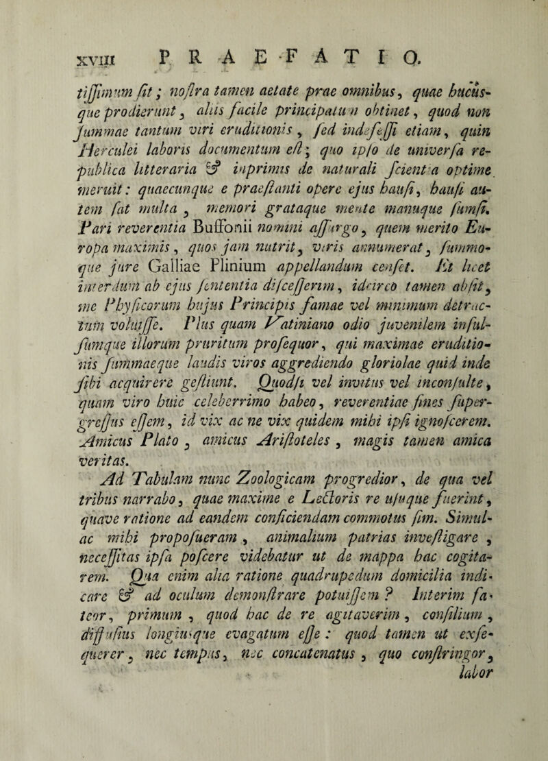 XVII* P R rA E F A T I O, tijjinvvn fit; noflra tamen aetate prae omnibus, quae hucus¬ que prodierunt alus facile principatum oh t'met, Jummae tantum viri eruditionis , indfefi etiam, Herculei laboris documentum efl\ quo ipfo de umverfa re- publica litteraria £5? inprimis de naturali Jcient a optime meruit: quaecunque e praeftanli opere ejus baufi, haufi au¬ tem fat multa 5 memori grataque mente manuque fumft Pan reverentia Buffonii nomini affargo ? quem merito Eu¬ ropa maximis, quos jam nutrit y Viris annumerat 3 fummo• que jure Galliae Plinium appellandum cenfet. Et licet interdum ab ejus jentent ia dilce/jenm, idcirco tamen ab fit ^ me Phy ficorum hujus Principis famae vel minimum detrac¬ tum volui fe. Plus quam V^atiniano odio juvenilem infui- fimi que illorum pruritum profequor, qui maximae eruditio¬ nis fummaeque laudis viros aggrediendo gloriolae quid inde jibi acquirere gefliimt. Qiiod/i vel invitus vel incon/ulte, quam viro huic celeberrimo habeo, reverentiae fines fuper- grejjus efem, ii vix ac ne vix quidem mihi ipfi ignofierem. Amicus Plato ^ amicus Arifioteles , «wgw d/zz/Pd veritas. Tabulam nunc Zoologicam progredior, qua vel tribus narrabo, maxime e Lefloris re ufuqae fuerint, quave ratione ad eandem conficiendam commotus fimi Simul¬ ae mihi propo/ueram , animalium patrias inve/Ugare , nec effit as ipfa pofcere videbatur ut de mappa hac cogit a- rem. Qua enim aha ratione quadrupedum domicilia indi• care & ad oculum demon,(Ir are potui fi em ? lnterim fa• /£9r, primum , quod hac de re agitaverim , confilium , diffufhts longius que evagatum ejje : quod tamen ut exfe- querer y nec tempus 5 concatenatus 3 ^/0 confringor 5 labor