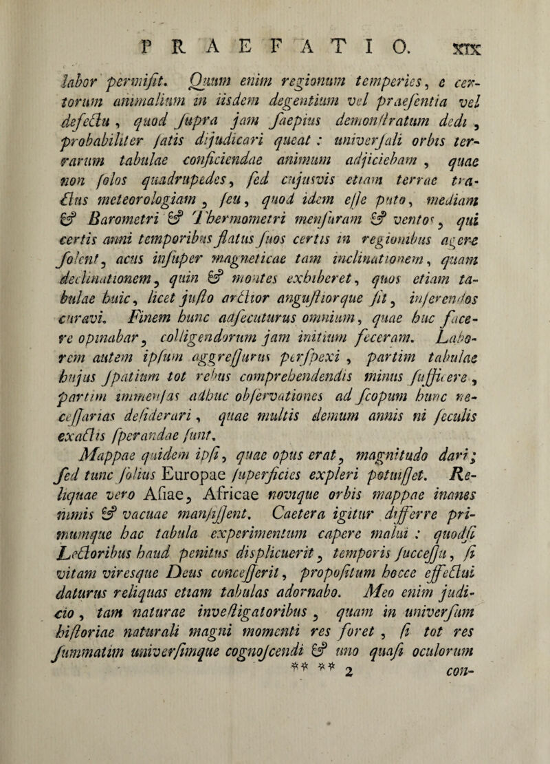 'labor per mi fit. Quum, enim regionum temperies, e cer¬ torum animalium in iisdem degentium vel pmejentia vel defeclu , quod Jupra jam faepius demonflratum dedi , probabiliter fatis dijudicari queat: univerjali orbis ter¬ rarum tabulae conficiendae animum adjiciebam , quae non folos quadrupedes, fed cujusvis etiam terrae tm- dius meteorologiam ^ Jeu, quod idem efie puto, mediam & Barometri & 7 'hermometri met furam 6? vento* y qui certis anni temporibus flatus fuos certis in regionibus acere Jolent? actis infiuper magne/icae tam inclinationem, quam declinationem 5 8? movit es exhiberet, /4- bulae huic, licet jit flo ardior anguftiorque jit 5 inferendos curavi. Finem hunc adfecuturus omnium, quae huc face¬ re opinabar ? colligendorum jam initium feceram. Labo¬ rem autem ipfum aggre/Jurus perfpexi , partim tabulae hujus jpatium tot redis comprehendendis minus fnjficere , partim mimen/as adbite obfervationes ad fcopum hunc ne¬ ce fj anas defiderari, quae multis demum annis ni feculis exadis [perandae funt, Mappae quidem ipfi 3 quae opus erat 5 magnitudo dari; fed tunc filius Europae fuperficies expleri potuifjet. /?£- Aiiae., Africae novique orbis mappae inanes nimis 8? vacuae man/ijjent, Caetera igitur differre pri¬ mum que hac tabula experimentum capere malui : quodfi Ledoribus haud penitus displicuerit ^ temporis fuccefiu, fi viresque Deus concejjeril, propofilum bocce effedui daturus reliquas etiam tabulas adornabo. Meo enim judi¬ cio , naturae inv e fligat oribus 3 i» univerfum hifioriae naturali magni momenti res foret , /J £0/ m fummatim univerfimque cognojcendi 8? uno quafi oculorum