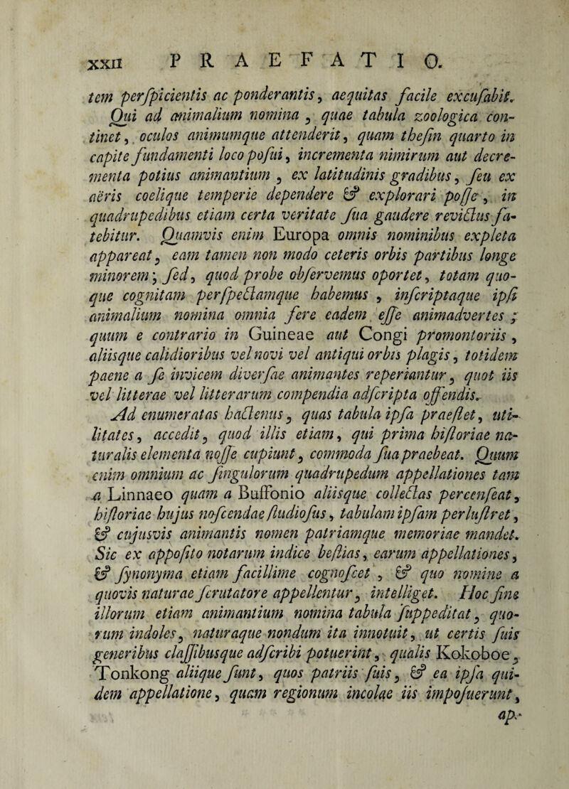 tcm perfpicientis ac ponderantis, aequitas facile excufabis* Oui ad animalium nomina ^ quae tabula zoologica con¬ tinet , oculos animum que attenderit, quam thejin quarto in capite fundamenti loco po fui, incrementa nimirum aut decre¬ menta potius animantium 5 ex latitudinis gradibus, feu ex aeris coelique temperie dependere explorari pofje, in quadrupedibus etiam certa veritate fua gaudere reviClus fa¬ tebitur. Quamvis enim Europa omnis nominibus expleta appareat) eam tamen non modo ceteris orbis partibus longe minorem \ fed3 quod probe ob/ervemus oportet, totam quo¬ que cognitam perfpeElamque habemus y infcriptaque ipfi animalium nomina omnia fere eadem ejje animadvertes ; quum e contrario in Guineae aut Congi promontoriis, aliisque calidioribus vel novi vel antiqui orbis plagis, totidem paene a fe invicem diverfae animantes reperiantur 3 quot iis vel litterae vel litterarum compendia adfcripta offendis. Ad enumeratas haClenus, quas tabula ipfa praefleta uti- lit at es, accedit«, quod illis etiam, qui prima hiflor i ae na¬ turalis elementa nojfe cupiunt, commoda fua praebeat. Quum enim omnium ac fingulorum quadrupedum appellationes tam si Linnaeo quam a BufFonio aliisque collehlas percenfeat 3 hi foriae hujus nofcendae fudiofus, tabulamipfim perluftret, 8? cujusvis animantis nomen patriamque memoriae mandet. Sic ex appofito notarum indice beftiasy earum appellationes 3 £5? fynonyma etiam facillime cognofeet , 8? ^«0 nomine a quovis naturae ferutatore appellentur ^ intelliget. Hoc fim illorum etiam animantium nomina tabula fnppedit at, quo¬ rum indoles? naturaque nondum ita innotuit, ut certis fuis generibus clajjibusque adferibi potuerint, qualis Kokoboe. Tonkong aliique funty quos patriis fuis 5 8? ipfa qui¬ dem appellatione 3 quam regionum incolae iis impojuerunt 3