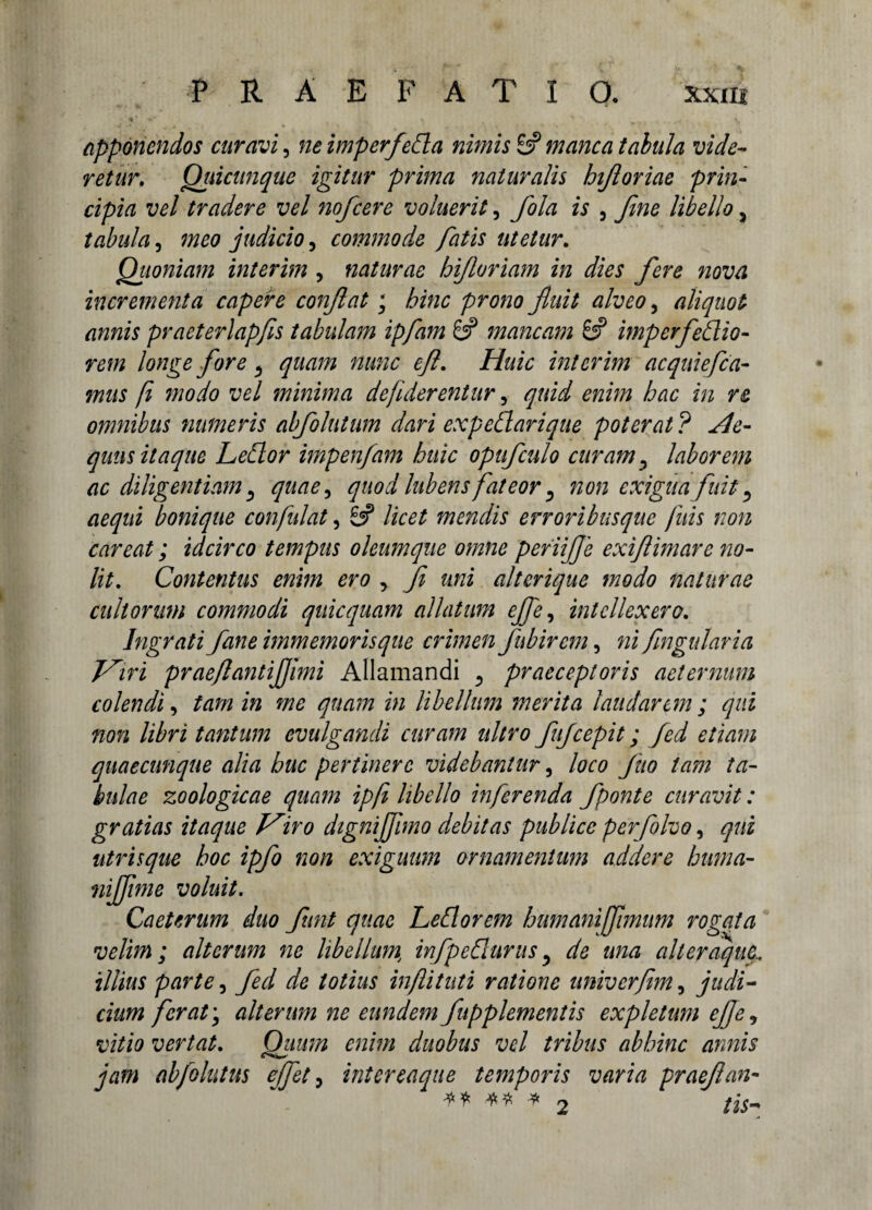 apponendos curavi, neimperfedla nimis & manca tabula vide¬ retur. Qiiicunque igitur prima naturalis bijloriae prin¬ cipia vel tradere vel nofcere voluerit, fola is 3 fine libello 5 tabula, meo judicio, commode fiatis utetur. Quoniam interim , naturae hijloriam in dies fiere nova incrementa capere confiat; hinc prono fiuit alveo, aliquot annis praeterlapfis tabulam ipfiam & mancam 6? imperferio¬ rem longe fore ^ quam nunc efi. Huic interim acquiefida¬ mus fi modo vel minima defiderentur, quid enim hac in re omnibus numeris abfiolutum dari ex pedi ari que poterat ? He- quus itaque Ledlor impenfiam huic opuficulo curam ^ laborem ac diligentiam, quae, quod lubens fateor 5 non exigua fiuit ^ aequi bonique confidat, £# licet mendis erroribusque finis non careat; idcirco tempus oleumque omne periifije exifiimare no¬ lit. Contentus enim ero , fi mi alterique modo naturae eidiorum commodi quicquam allatum efifie, intellexero. Ingrati Jane immemorisque crimen fubirem, ni fingularia J^iri praeflantijjimi Allamandi 5 praeceptoris aeternum colendi, tam in me quam in libellum merita laudarem; qui non libri tantum evulgandi curam ultro fufcepit; fied etiam quaecunque alia huc pertinere videbantur, loco fiuo tam ta¬ bidae zoologicae quam ipfi libello inferenda fiponte curavit: gratias itaque iro dignififimo debitas publice perfiolvo, qui utrisque hoc ipfio non exiguum ornamentum addere huma- niffime voluit. Caeterum duo fiunt quae Ledi orem humaniffiimum rogata velim; alterum ne libellum infipedluntsy de una alteraque. illius parte, fied de totius inflituti ratione univerjim, judi¬ cium fer at \ alterum ne eundem fiupplementis expletum ejjc, vitio vertat. Quum enim duobus vel tribus abhinc annis jam abfiolutus effiet, intereaque temporis varia praefian- ** ** * 2 tis-