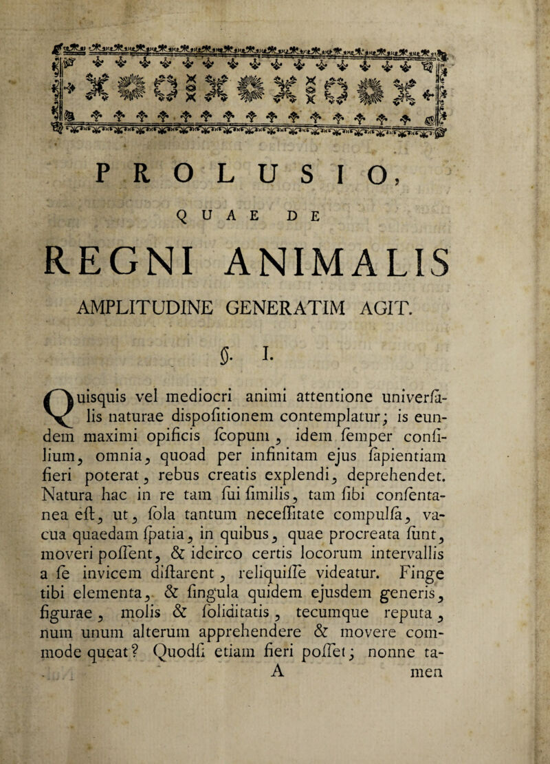 y ^ *$* «fo.fe .frfo fo fo fo fo fo fo fo fo ^|J(? • * , 1 ■> - ^ * ' • ' *, 4r~ \ f * < > ' ■*. ** ■ >' * PROLUSIO, QUAE DE REGNI ANIMALIS AMPLITUDINE GENERATIM AGIT. 0. I. Quisquis vel mediocri animi attentione univerfa- lis naturae dispofitionem contemplatur; is eun¬ dem maximi opificis fcopum ., idem femper confi- lium, omnia., quoad per infinitam ejus fapientiam fieri poterat rebus creatis explendi,, deprehendet. Natura hac in re tam fiiifimilis., tam fibi confenta- nea eft, ut,, fbla tantum neceffitate compulfa., va¬ cua quaedam fpatia,, in quibus quae procreata fiint,, moveri pofient^ & idcirco certis locorum intervallis a fe invicem diftarent reliquiile videatur. Finge tibi elementa,, & fingula quidem ejusdem generis5 figurae ., molis & foliai tatis, tecumque reputa ^ num unum alterum apprehendere & movere com¬ mode queat? Quodfi etiam fieri pofiet; nonne ta- A men