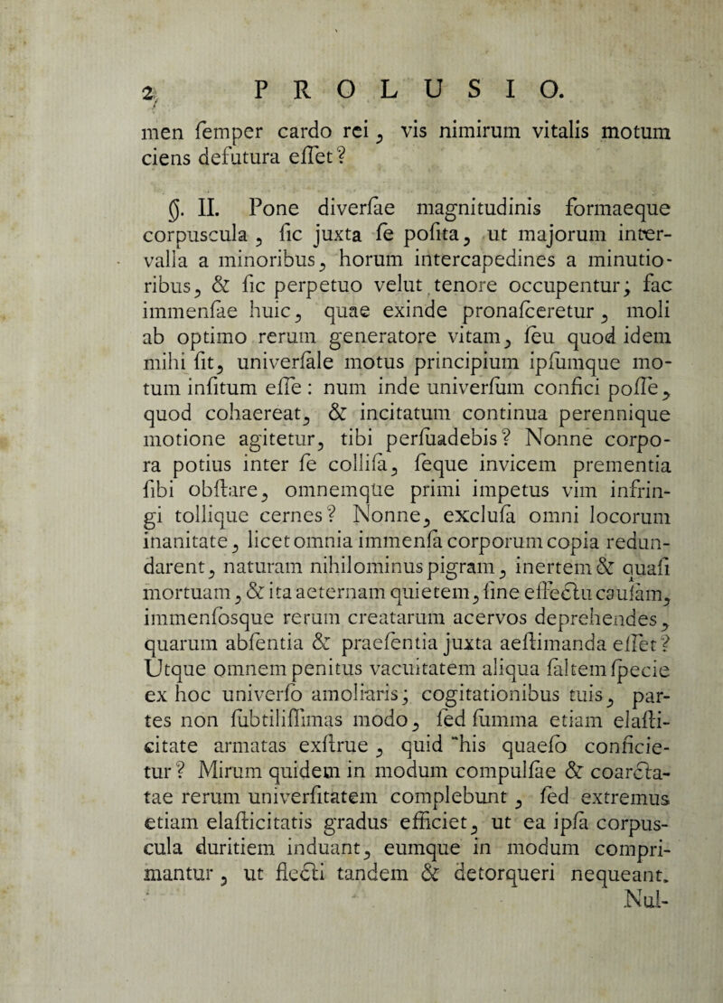 men femper cardo rei 5 vis nimirum vitalis motum ciens defutura effiet? 0. II. Pone diverlae magnitudinis formaeque corpuscula 5 fic juxta fe pofita^ ut majorum inter¬ valla a minoribus 5 horum intercapedines a minutio¬ ribus., & fic perpetuo velut tenore occupentur; fac immenfae huic 5 quae exinde pronafeeretur 5 moli ab optimo rerum generatore vitamy feu quod idem mihi fitj univerfale motus principium ipfimique mo¬ tum infitum effie : num inde univerfum confici pof!e> quod cohaereat., & incitatum continua perennique motione agitetur? tibi perfiiadebis? Nonne corpo¬ ra potius inter fe collifa3 feque invicem prementia fibi obftare., omnemqUe primi impetus vim infrin¬ gi tollique cernes? Nonne., exclufa omni locorum inanitate 5 licet omnia immenfa corporum copia redun¬ darent ., naturam nihilominus pigram ^ inertem & quafi mortuam 3 & ita aeternam quietemfine effeclucaufarrg immenfbsque rerum creatarum acervos deprehendes y quarum abfentia & praefentia juxta aeftimanda eflet? Utque omnem penitus vacuitatem aliqua faltemfpecie ex hoc univerfb amoliaris; cogitationibus tuis., par¬ tes non fubtiliffimas modo., fed fiimma etiam elaffi- citate armatas exfirue ^ quid “his quaefb conficie¬ tur ? Mirum quidem in modum compulfae & coarcla- tae rerum univerfitatem complebunt ^ fed extremus etiam elafticitatis gradus efficiet ^ ut ea ipfa corpus¬ cula duritiem induant., eumque in modum compri¬ mantur j ut flecti tandem & detorqueri nequeant, ' . Nui-