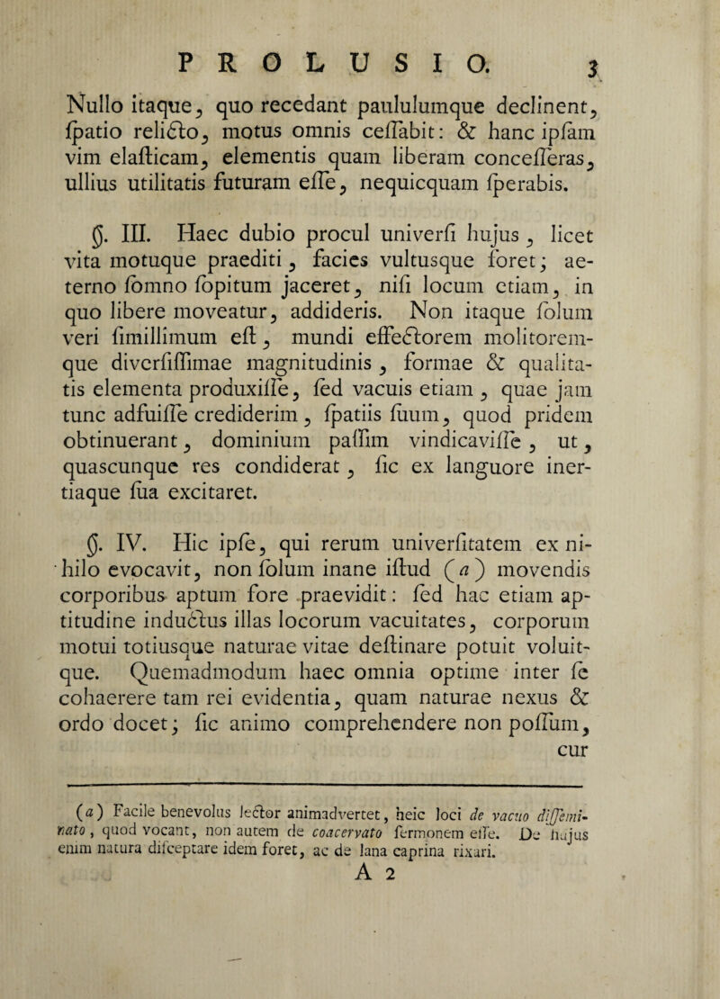 Nullo itaque, quo recedant paululumque declinent, fpatio reliblo, motus omnis ceflabit: & hanc ipfam vim elafticam, elementis quam liberam concefleras, ullius utilitatis futuram efle, nequicquam fperabis. III. Haec dubio procul univerfi hujus , licet vita motuque praediti, facies vultusque foret; ae¬ terno fomno fopitum jaceret, nifi locum etiam, in quo libere moveatur, addideris. Non itaque folum veri fimillimum eft, mundi effeblorem molitorem¬ que diverfiffimae magnitudinis , formae & qualita¬ tis elementa proauxiffe, fed vacuis etiam , quae jam tunc adfuifle crediderim, fpatiis fiium, quod pridem obtinuerant, dominium paffim vindicaviffe , ut, quascunque res condiderat, fic ex languore iner¬ tiaque fua excitaret. 0. IV. Hic ipfe, qui rerum univerfitatem ex ni¬ hilo evocavit, non folum inane iftud (jtf ) movendis corporibus aptum fore praevidit: fed hac etiam ap- titudine indubius illas locorum vacuitates, corporum motui totiusque naturae vitae deflinare potuit voluit- que. Quemadmodum haec omnia optime inter fe cohaerere tam rei evidentia, quam naturae nexus & ordo docet; fic animo comprehendere non poflum, cur (a) Facile benevolus lector animadvertet, heic loci de vacuo dijjeml- nato y quod vocant, non autem de coacervato Termonem elbe. De iiujus enim natura difceptare idem foret, ac de lana caprina rixari. A 2