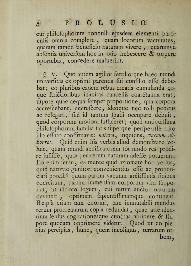 cur philofophorum nonnulli ejusdem elementi parti¬ culis omnia complere 9 quam locorum vacuitates., quaram tamen beneficio naturam vivere ^ quarumve ablentia univerfum hoc in otio hebescere & torpere oportebat., concedere maluerint. (j. V. Quo autem agilior fertiliorque haec mundi univerfitas ex optimi parentis fui confilio efie debe¬ bat; eo pluribus eadem rebus creatis cumulanda qo- que ftridlioribus inanitas cancellis coarclanda erat; utpote quae aequa femper proportione 3 qua corpora accrefcebant., decrefcere., ideoque nec tolli penitus ac relegari., fed id tantum fpatii occupare debuit ., quod corporum motioni lufficeret; quod antiquiffima philofophorum familia fatis fuperque perfpexiile trito illo effato confirmavit: naturay inquiens., vacuum ab¬ horret. Quid enim his verbis aliud demonfcrare vo¬ luit^ quam mundi aedificatorem tot modo res prodi¬ re juffifie., quot per rerum naturam adefie potuerunt. Eo enim fenfii., ea mente quid axiomate hoc verius5 quid naturae genitori convenientius efie ac pronun- ciari poteft? quum partim vacuum ardtiflmiis finibus coercitum ., partim immenfam corporum vim fiippo- nat5 ut idcirco legem cui rerum auctor naturam devinxit ^ optimam fapientiffimamque contineat. Reipfa etiam tam enormi., tam immutabili mundus rerum procreatarum copia redundat ., quae attenden¬ tium fienfus cogitationesque cundtas abripere & ftu- pore quodam opprimere videtur. Quod ut eo ple¬ nius percipias; hunc., quem incolinjus., terrarum or¬ bem^